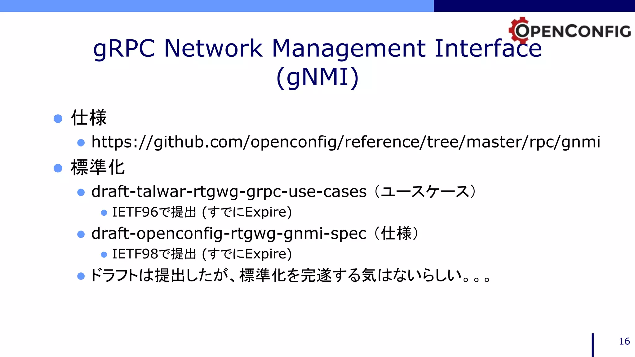 gRPC Network Management Interface
(gNMI)
 仕様
 https://github.com/openconfig/reference/tree/master/rpc/gnmi
 標準化
 draft-talwar-rtgwg-grpc-use-cases （ユースケース）
 IETF96で提出 (すでにExpire)
 draft-openconfig-rtgwg-gnmi-spec （仕様）
 IETF98で提出 (すでにExpire)
 ドラフトは提出したが、標準化を完遂する気はないらしい。。。
16
 