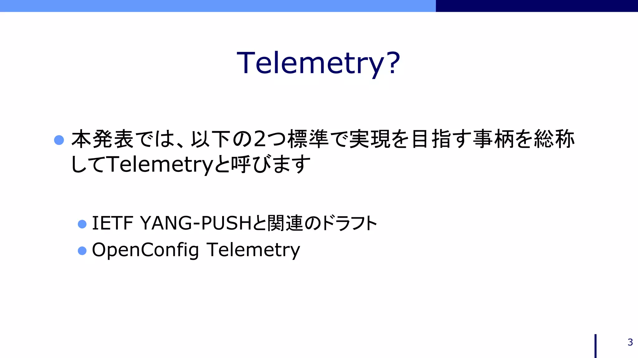 Telemetry?
 本発表では、以下の2つ標準で実現を目指す事柄を総称
してTelemetryと呼びます
 IETF YANG-PUSHと関連のドラフト
 OpenConfig Telemetry
3
 