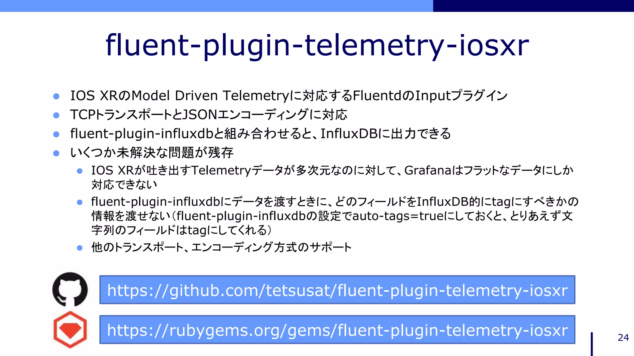 fluent-plugin-telemetry-iosxr
 IOS XRのModel Driven Telemetryに対応するFluentdのInputプラグイン
 TCPトランスポートとJSONエンコーディングに対応
 fluent-plugin-influxdbと組み合わせると、InfluxDBに出力できる
 いくつか未解決な問題が残存
 IOS XRが吐き出すTelemetryデータが多次元なのに対して、Grafanaはフラットなデータにしか
対応できない
 fluent-plugin-influxdbにデータを渡すときに、どのフィールドをInfluxDB的にtagにすべきかの
情報を渡せない（fluent-plugin-influxdbの設定でauto-tags=trueにしておくと、とりあえず文
字列のフィールドはtagにしてくれる）
 他のトランスポート、エンコーディング方式のサポート
24
https://github.com/tetsusat/fluent-plugin-telemetry-iosxr
https://rubygems.org/gems/fluent-plugin-telemetry-iosxr
 