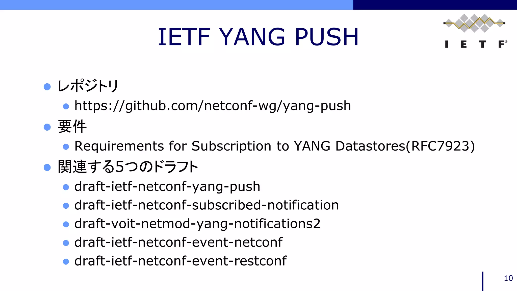 IETF YANG PUSH
10
 レポジトリ
 https://github.com/netconf-wg/yang-push
 要件
 Requirements for Subscription to YANG Datastores(RFC7923)
 関連する5つのドラフト
 draft-ietf-netconf-yang-push
 draft-ietf-netconf-subscribed-notification
 draft-voit-netmod-yang-notifications2
 draft-ietf-netconf-event-netconf
 draft-ietf-netconf-event-restconf
 