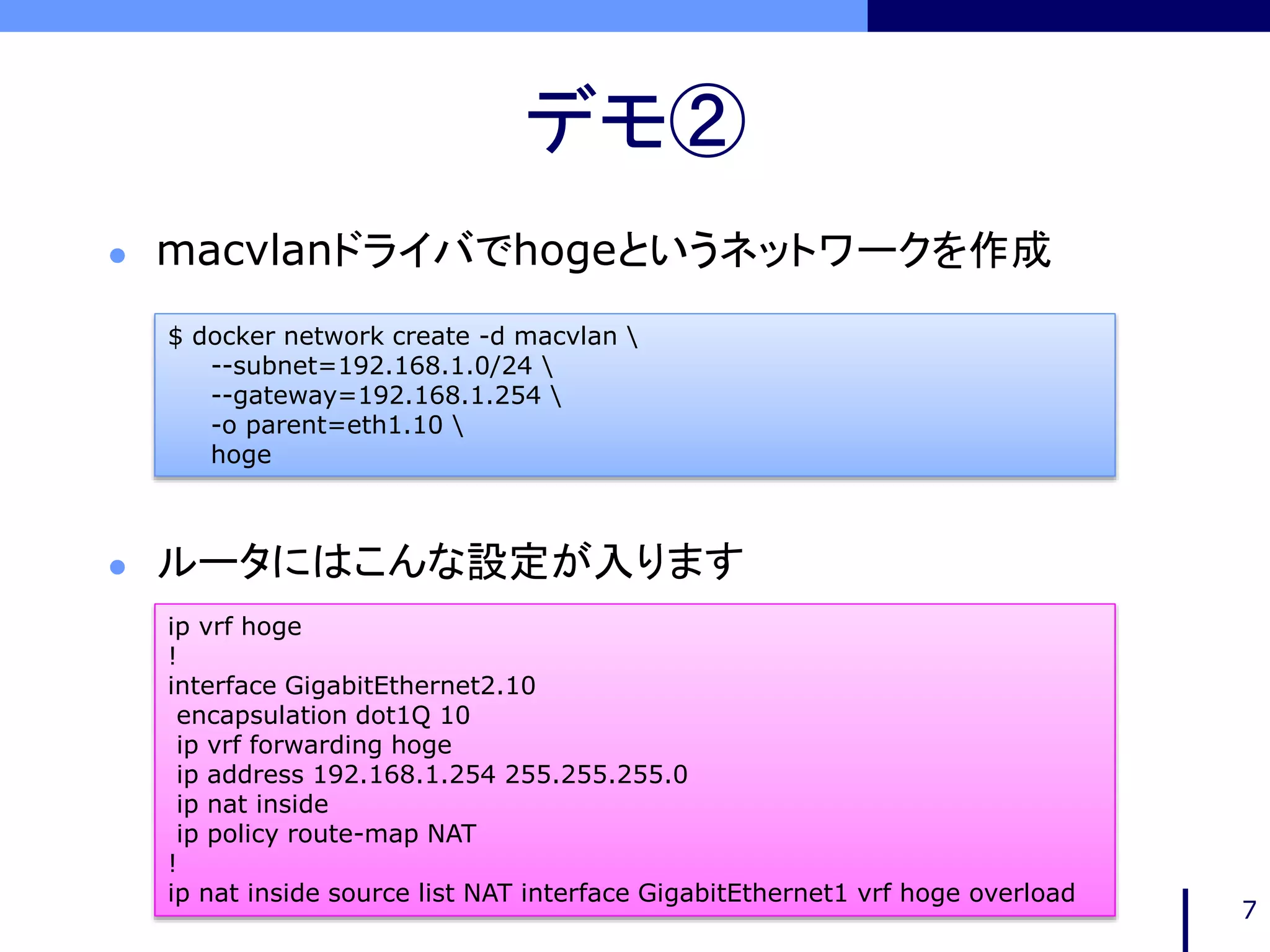 デモ②
7
$ docker network create -d macvlan 
--subnet=192.168.1.0/24 
--gateway=192.168.1.254 
-o parent=eth1.10 
hoge
ip vrf hoge
!
interface GigabitEthernet2.10
encapsulation dot1Q 10
ip vrf forwarding hoge
ip address 192.168.1.254 255.255.255.0
ip nat inside
ip policy route-map NAT
!
ip nat inside source list NAT interface GigabitEthernet1 vrf hoge overload
 macvlanドライバでhogeというネットワークを作成
 ルータにはこんな設定が入ります
 