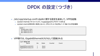 DPDK の設定（つづき）
dpdk {
socket-mem 1024
dev 0000:02:00.0
dev 0000:02:01.0
}
 /etc/vpp/startup.confにdpdkに関する設定を追加して、VPPを起動
 socket-memはパケットバッファ、hugepagesからアロケートされる
 socket-memは明示的に指定しないと、CPUソケット（NUMAノード）毎に512Mを確保
 VPP側では、GigabitEthernetX/X/Xとして認識される
vpp# show int
Name Idx State Counter Count
GigabitEthernet2/0/0 1 down
GigabitEthernet2/1/0 2 down
...
 