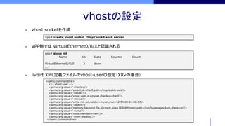 vhostの設定
vpp# create vhost socket /tmp/sock0.sock server
 vhost socketを作成
vpp# show int
Name Idx State Counter Count
VirtualEthernet0/0/0 3 down
...
<qemu:commandline>
<!-- vhost-user -->
<qemu:arg value='-chardev'/>
<qemu:arg value='socket,id=char0,path=/tmp/sock0.sock’/>
<qemu:arg value=’-netdev’/>
<qemu:arg value=’vhost-user,id=mynet,chardev=char0'/>
<qemu:arg value='-device'/>
<qemu:arg value='virtio-net-pci,netdev=mynet,mac=52:54:00:01:00:33'/>
<qemu:arg value='-object'/>
<qemu:arg value='memory-backend-file,id=mem,size=16384M,mem-path=/run/hugepages/kvm,share=on'/>
<qemu:arg value='-numa'/>
<qemu:arg value='node,memdev=mem'/>
<qemu:arg value='-mem-prealloc'/>
</qemu:commandline>
 livbirt XML定義ファイルでvhost-userの設定（XRvの場合）
 VPP側では VirtualEthernet0/0/Xと認識される
 