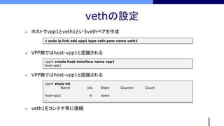 vethの設定
$ sudo ip link add vpp1 type veth peer name veth1
 ホストでvpp1とveth1というvethペアを作成
vpp# create host-interface name vpp1
host-vpp1
 VPP側ではhost-vpp1と認識される
 veth1をコンテナ等に接続
vpp# show int
Name Idx State Counter Count
host-vpp1 4 down
…
 VPP側ではhost-vpp1と認識される
 