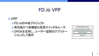 FD.io VPP
 VPP
 FD.ioの中核プロジェクト
 高性能かつ高機能な仮想スイッチ&ルータ
 DPDKを活用し、ユーザー空間のアプリケー
ションとして動作
4
 