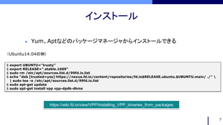 インストール
7
$ export UBUNTU="trusty"
$ export RELEASE=".stable.1609"
$ sudo rm /etc/apt/sources.list.d/99fd.io.list
$ echo "deb [trusted=yes] https://nexus.fd.io/content/repositories/fd.io$RELEASE.ubuntu.$UBUNTU.main/ ./" 
| sudo tee -a /etc/apt/sources.list.d/99fd.io.list
$ sudo apt-get update
$ sudo apt-get install vpp vpp-dpdk-dkms
 Yum、Aptなどのパッケージマネージャからインストールできる
https://wiki.fd.io/view/VPP/Installing_VPP_binaries_from_packages
（Ubuntu14.04の例）
 