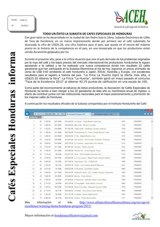 Mayor información en hondurascoffeenews@gmail.com
TODO UN ÉXITO LA SUBASTA DE CAFES ESPECIALES DE HONDURAS
Con gran éxito se ha desarrollado en la ciudad de San Pedro Sula la 10ma. Subasta Electrónica de Cafés
de Taza de Excelencia, en un marco impresionante donde por primera vez el café subastado ha
alcanzado la cifra de US$25.20, una cifra histórica para el país, que queda en el record del máximo
precio en la historia de la competencia en el país, en una temporada en que los productores están
siendo duramente golpeados por los
Durante el presente año, pese a la crítica situación que vive el país derivada de los problemas originados
por la roya del café y los bajos precios del mercado internacional los productores hondureños le siguen
apostando a la calidad y se ha realizado una nueva competencia donde han resultado 22 cafés
ganadores que han participado en la Subasta Electrónica el día de hoy, logrando un precio promedio de
venta de US$ 9.40 vendiendo el café hondureño a Japón, EEUU, Australia y Europa, con excelentes
resultados para el registro e historia del país. "La finca La Huerta logró la oferta más alta, a
US$25.20 dólares la libra". La Finca “La Huerta”, también ganó en mayo pasado el concurso
"Taza de la Excelencia 2013" al obtener 92.75 puntos de calificación en una escala de 100.
Como parte del reconocimiento al esfuerzo de éstos productores, la Asociación de Cafés Especiales de
Honduras ha tenido a bien otorgar a los 22 ganadores de éste año su membresía anual de ingreso, a
efecto de contribuir juntos con las instituciones nacionales para el mejor posicionamiento y promoción de
los mejores cafés de Honduras.
A continuación los resultados oficiales de la Subasta compartidos por el Instituto Hondureño del Café:
Más información el link: http://www.allianceforcoffeeexcellence.org/en/cup-of-
excellence/winning-farms/honduras-program/2013/
Fecha:
Nº
13/06/13
03/2013
CafésEspecialesHondurasinforma
 