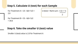 Step 5. Calculate U (test) for each Sample
U (test) = Rank sum - n (n + 1)
2
For Treatment A = 23 - 6(6+1)/2 =
2.0
For Treatment B = 55 - 6(6+1)/2
= 34.0
Step 6. Take the smaller U (test) value
Smaller U (test) value is 2.0 for Treatment A
 