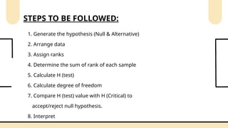 1. Generate the hypothesis (Null & Alternative)
2. Arrange data
3. Assign ranks
4. Determine the sum of rank of each sample
5. Calculate H (test)
6. Calculate degree of freedom
7. Compare H (test) value with H (Critical) to
accept/reject null hypothesis.
8. Interpret
STEPS TO BE FOLLOWED:
 