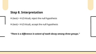 H (test) > H (Critical), reject the null hypothesis
H (test) < H (Critical), accept the null hypothesis
Step 8. Interpretation
“There is a difference in extent of tooth decay among three groups.”
 