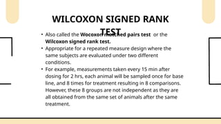 • Also called the Wocoxon matched pairs test or the
Wilcoxon signed rank test.
• Appropriate for a repeated measure design where the
same subjects are evaluated under two different
conditions.
• For example, measurements taken every 15 min after
dosing for 2 hrs, each animal will be sampled once for base
line, and 8 times for treatment resulting in 8 comparisons.
However, these 8 groups are not independent as they are
all obtained from the same set of animals after the same
treatment.
WILCOXON SIGNED RANK
TEST
 