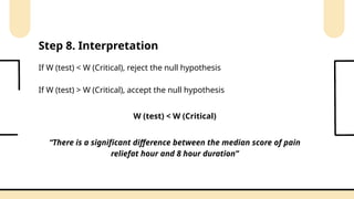 If W (test) < W (Critical), reject the null hypothesis
If W (test) > W (Critical), accept the null hypothesis
Step 8. Interpretation
“There is a significant difference between the median score of pain
reliefat hour and 8 hour duration”
W (test) < W (Critical)
 