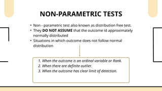 • Non - parametric test also known as distribution free test.
• They DO NOT ASSUME that the outcome id approximately
normally distributed
• Situations in which outcome does not follow normal
distribution
NON-PARAMETRIC TESTS
1. When the outcome is an ordinal variable or Rank.
2. When there are definite outlier.
3. When the outcome has clear limit of detection.
 