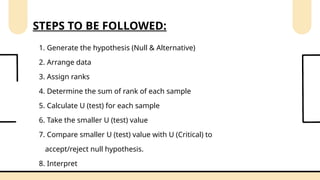 1. Generate the hypothesis (Null & Alternative)
2. Arrange data
3. Assign ranks
4. Determine the sum of rank of each sample
5. Calculate U (test) for each sample
6. Take the smaller U (test) value
7. Compare smaller U (test) value with U (Critical) to
accept/reject null hypothesis.
8. Interpret
STEPS TO BE FOLLOWED:
 