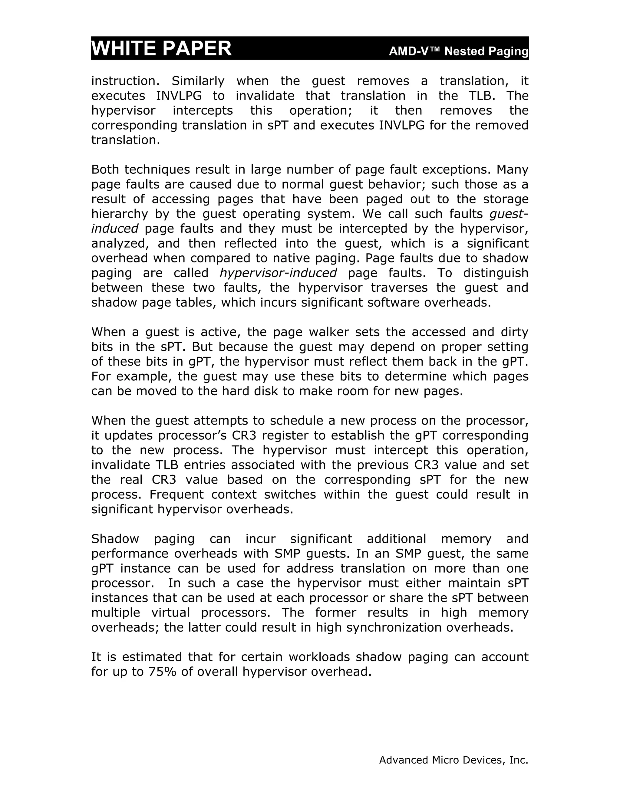WHITE PAPER                                     AMD-V™ Nested Paging

instruction. Similarly when the guest removes a translation, it
executes INVLPG to invalidate that translation in the TLB. The
hypervisor intercepts this operation; it then removes the
corresponding translation in sPT and executes INVLPG for the removed
translation.

Both techniques result in large number of page fault exceptions. Many
page faults are caused due to normal guest behavior; such those as a
result of accessing pages that have been paged out to the storage
hierarchy by the guest operating system. We call such faults guest-
induced page faults and they must be intercepted by the hypervisor,
analyzed, and then reflected into the guest, which is a significant
overhead when compared to native paging. Page faults due to shadow
paging are called hypervisor-induced page faults. To distinguish
between these two faults, the hypervisor traverses the guest and
shadow page tables, which incurs significant software overheads.

When a guest is active, the page walker sets the accessed and dirty
bits in the sPT. But because the guest may depend on proper setting
of these bits in gPT, the hypervisor must reflect them back in the gPT.
For example, the guest may use these bits to determine which pages
can be moved to the hard disk to make room for new pages.

When the guest attempts to schedule a new process on the processor,
it updates processor’s CR3 register to establish the gPT corresponding
to the new process. The hypervisor must intercept this operation,
invalidate TLB entries associated with the previous CR3 value and set
the real CR3 value based on the corresponding sPT for the new
process. Frequent context switches within the guest could result in
significant hypervisor overheads.

Shadow paging can incur significant additional memory and
performance overheads with SMP guests. In an SMP guest, the same
gPT instance can be used for address translation on more than one
processor. In such a case the hypervisor must either maintain sPT
instances that can be used at each processor or share the sPT between
multiple virtual processors. The former results in high memory
overheads; the latter could result in high synchronization overheads.

It is estimated that for certain workloads shadow paging can account
for up to 75% of overall hypervisor overhead.




                                              Advanced Micro Devices, Inc.
 