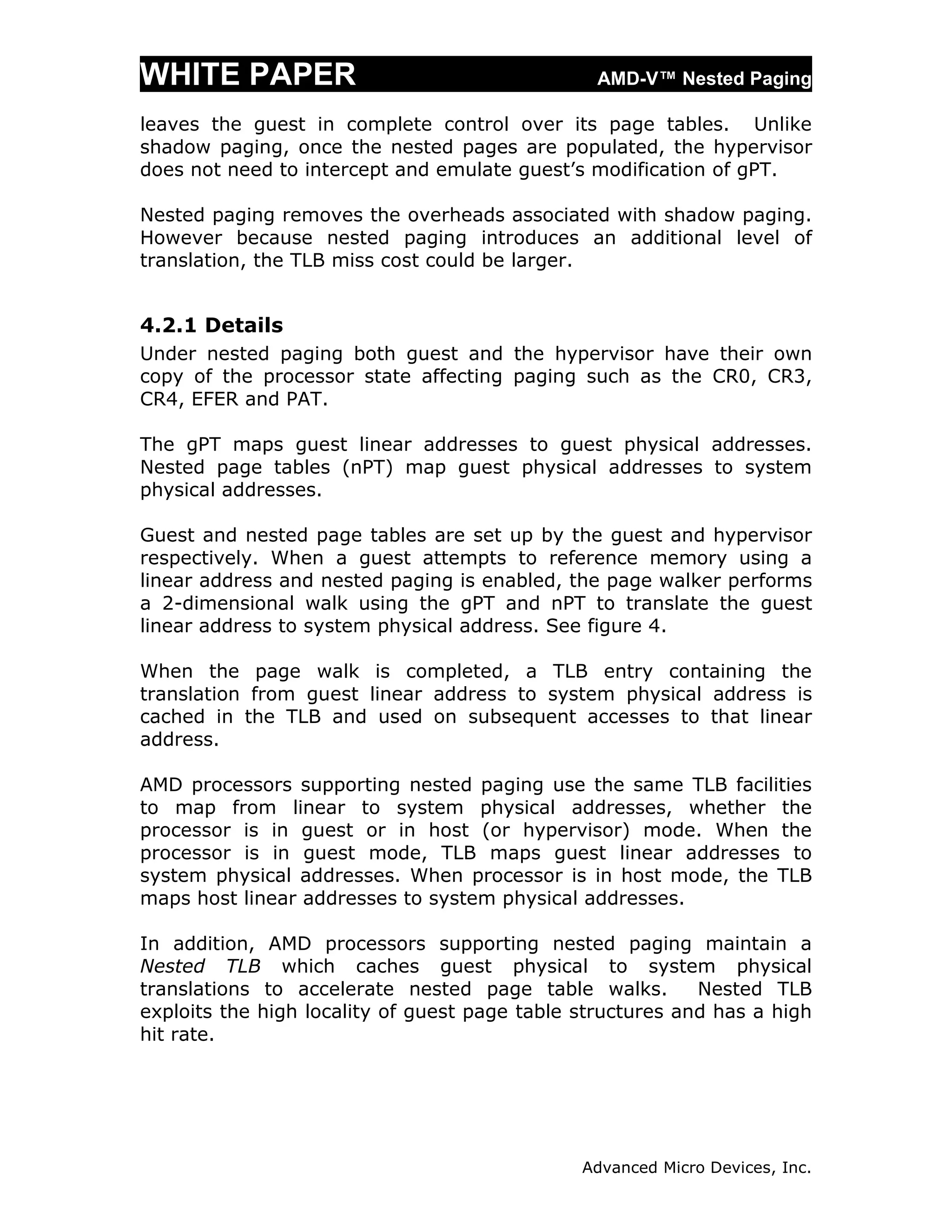 WHITE PAPER                                     AMD-V™ Nested Paging

leaves the guest in complete control over its page tables. Unlike
shadow paging, once the nested pages are populated, the hypervisor
does not need to intercept and emulate guest’s modification of gPT.

Nested paging removes the overheads associated with shadow paging.
However because nested paging introduces an additional level of
translation, the TLB miss cost could be larger.


4.2.1 Details
Under nested paging both guest and the hypervisor have their own
copy of the processor state affecting paging such as the CR0, CR3,
CR4, EFER and PAT.

The gPT maps guest linear addresses to guest physical addresses.
Nested page tables (nPT) map guest physical addresses to system
physical addresses.

Guest and nested page tables are set up by the guest and hypervisor
respectively. When a guest attempts to reference memory using a
linear address and nested paging is enabled, the page walker performs
a 2-dimensional walk using the gPT and nPT to translate the guest
linear address to system physical address. See figure 4.

When the page walk is completed, a TLB entry containing the
translation from guest linear address to system physical address is
cached in the TLB and used on subsequent accesses to that linear
address.

AMD processors supporting nested paging use the same TLB facilities
to map from linear to system physical addresses, whether the
processor is in guest or in host (or hypervisor) mode. When the
processor is in guest mode, TLB maps guest linear addresses to
system physical addresses. When processor is in host mode, the TLB
maps host linear addresses to system physical addresses.

In addition, AMD processors supporting nested paging maintain a
Nested TLB which caches guest physical to system physical
translations to accelerate nested page table walks.         Nested TLB
exploits the high locality of guest page table structures and has a high
hit rate.




                                               Advanced Micro Devices, Inc.
 