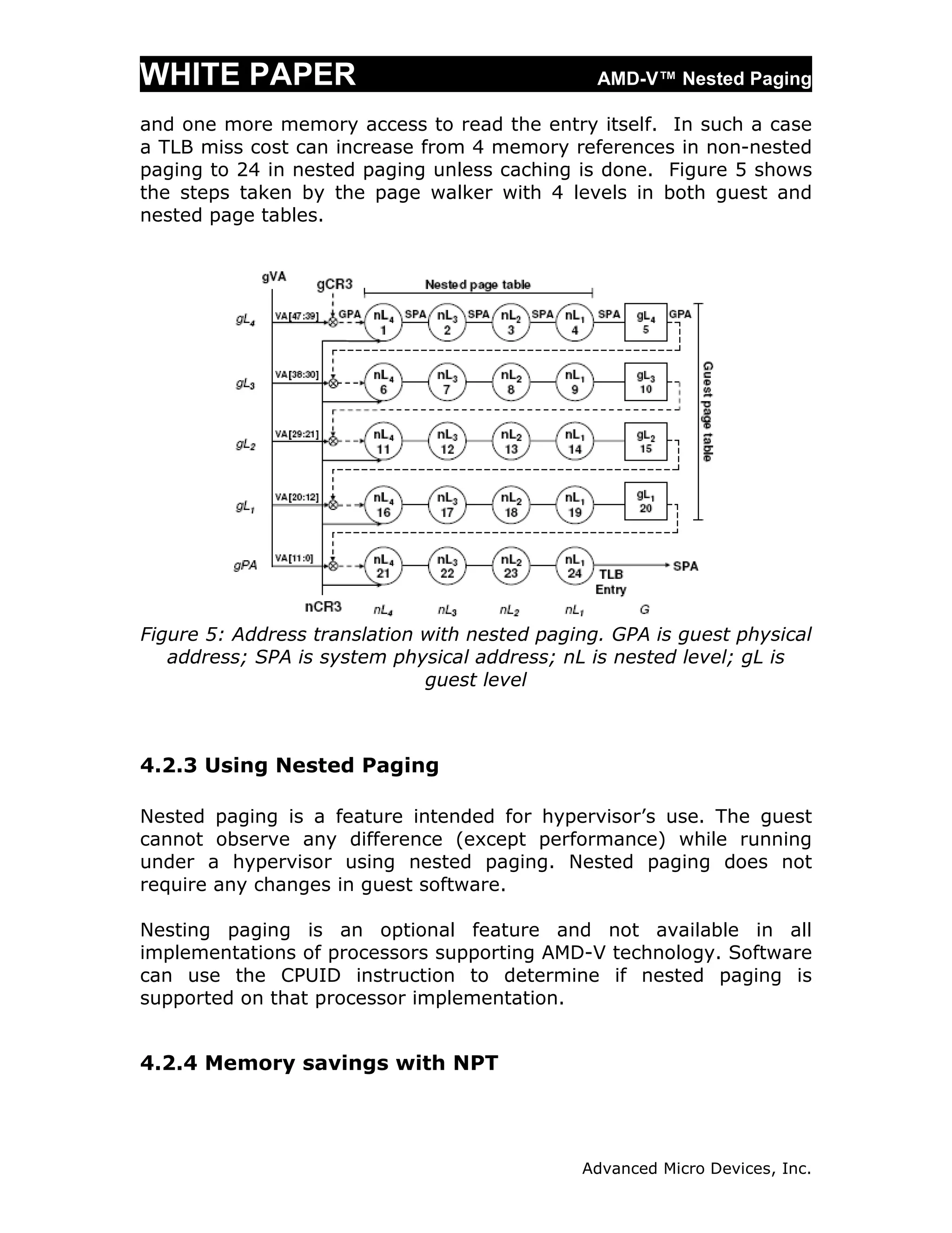 WHITE PAPER                                     AMD-V™ Nested Paging

and one more memory access to read the entry itself. In such a case
a TLB miss cost can increase from 4 memory references in non-nested
paging to 24 in nested paging unless caching is done. Figure 5 shows
the steps taken by the page walker with 4 levels in both guest and
nested page tables.




Figure 5: Address translation with nested paging. GPA is guest physical
   address; SPA is system physical address; nL is nested level; gL is
                              guest level



4.2.3 Using Nested Paging

Nested paging is a feature intended for hypervisor’s use. The guest
cannot observe any difference (except performance) while running
under a hypervisor using nested paging. Nested paging does not
require any changes in guest software.

Nesting paging is an optional feature and not available in all
implementations of processors supporting AMD-V technology. Software
can use the CPUID instruction to determine if nested paging is
supported on that processor implementation.


4.2.4 Memory savings with NPT




                                              Advanced Micro Devices, Inc.
 