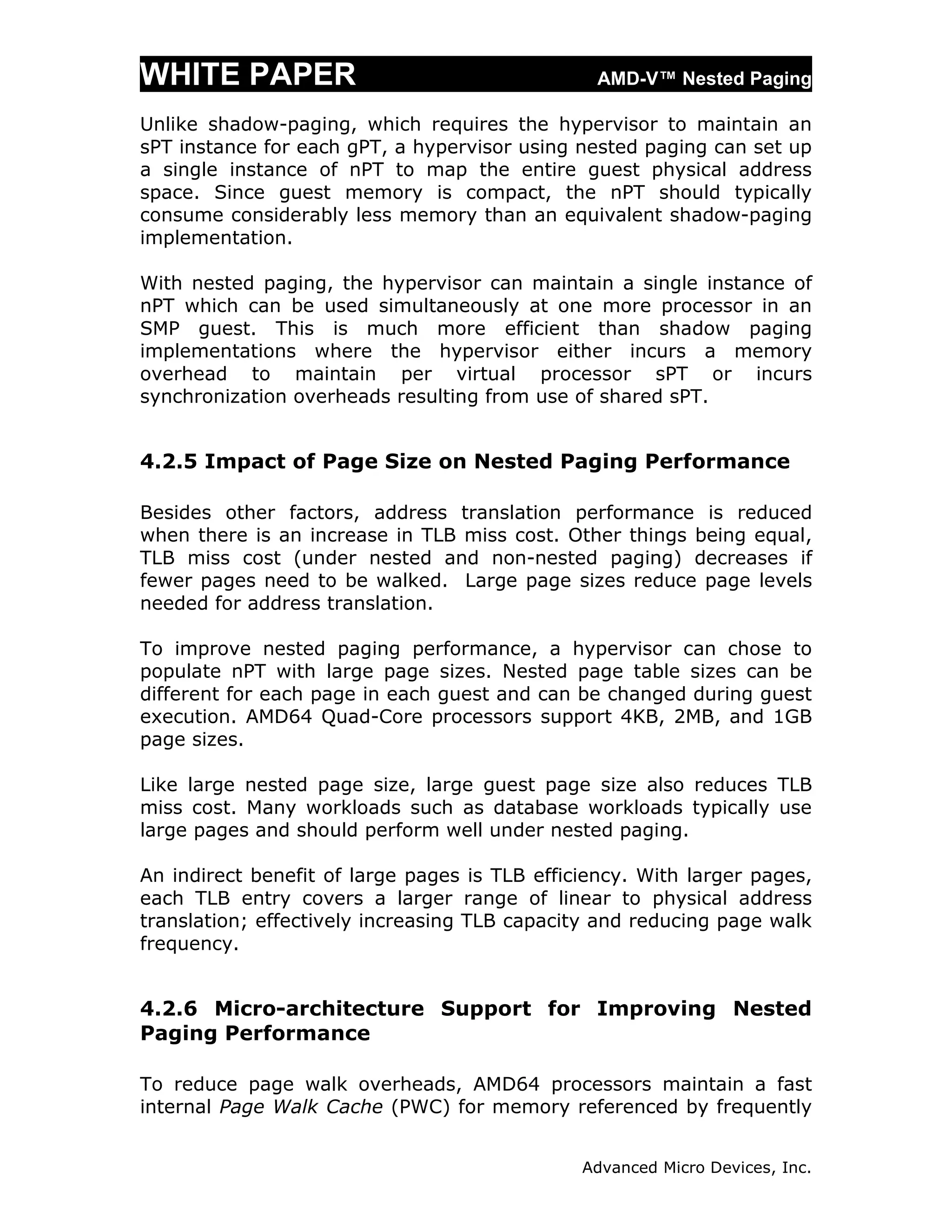 WHITE PAPER                                     AMD-V™ Nested Paging

Unlike shadow-paging, which requires the hypervisor to maintain an
sPT instance for each gPT, a hypervisor using nested paging can set up
a single instance of nPT to map the entire guest physical address
space. Since guest memory is compact, the nPT should typically
consume considerably less memory than an equivalent shadow-paging
implementation.

With nested paging, the hypervisor can maintain a single instance of
nPT which can be used simultaneously at one more processor in an
SMP guest. This is much more efficient than shadow paging
implementations where the hypervisor either incurs a memory
overhead to maintain per virtual processor sPT or incurs
synchronization overheads resulting from use of shared sPT.


4.2.5 Impact of Page Size on Nested Paging Performance

Besides other factors, address translation performance is reduced
when there is an increase in TLB miss cost. Other things being equal,
TLB miss cost (under nested and non-nested paging) decreases if
fewer pages need to be walked. Large page sizes reduce page levels
needed for address translation.

To improve nested paging performance, a hypervisor can chose to
populate nPT with large page sizes. Nested page table sizes can be
different for each page in each guest and can be changed during guest
execution. AMD64 Quad-Core processors support 4KB, 2MB, and 1GB
page sizes.

Like large nested page size, large guest page size also reduces TLB
miss cost. Many workloads such as database workloads typically use
large pages and should perform well under nested paging.

An indirect benefit of large pages is TLB efficiency. With larger pages,
each TLB entry covers a larger range of linear to physical address
translation; effectively increasing TLB capacity and reducing page walk
frequency.


4.2.6 Micro-architecture Support for Improving Nested
Paging Performance

To reduce page walk overheads, AMD64 processors maintain a fast
internal Page Walk Cache (PWC) for memory referenced by frequently


                                               Advanced Micro Devices, Inc.
 