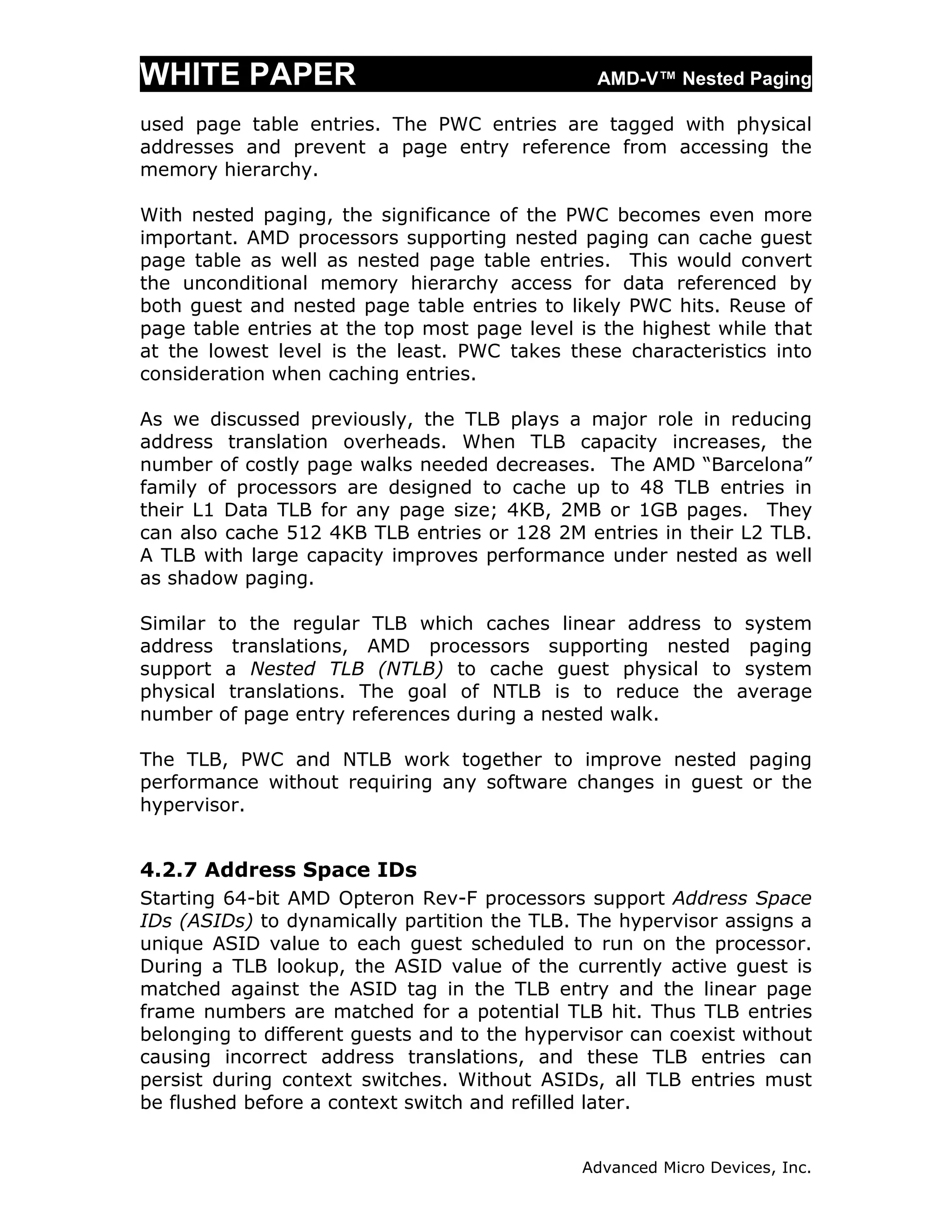 WHITE PAPER                                     AMD-V™ Nested Paging

used page table entries. The PWC entries are tagged with physical
addresses and prevent a page entry reference from accessing the
memory hierarchy.

With nested paging, the significance of the PWC becomes even more
important. AMD processors supporting nested paging can cache guest
page table as well as nested page table entries. This would convert
the unconditional memory hierarchy access for data referenced by
both guest and nested page table entries to likely PWC hits. Reuse of
page table entries at the top most page level is the highest while that
at the lowest level is the least. PWC takes these characteristics into
consideration when caching entries.

As we discussed previously, the TLB plays a major role in reducing
address translation overheads. When TLB capacity increases, the
number of costly page walks needed decreases. The AMD “Barcelona”
family of processors are designed to cache up to 48 TLB entries in
their L1 Data TLB for any page size; 4KB, 2MB or 1GB pages. They
can also cache 512 4KB TLB entries or 128 2M entries in their L2 TLB.
A TLB with large capacity improves performance under nested as well
as shadow paging.

Similar to the regular TLB which caches linear address to system
address translations, AMD processors supporting nested paging
support a Nested TLB (NTLB) to cache guest physical to system
physical translations. The goal of NTLB is to reduce the average
number of page entry references during a nested walk.

The TLB, PWC and NTLB work together to improve nested paging
performance without requiring any software changes in guest or the
hypervisor.


4.2.7 Address Space IDs
Starting 64-bit AMD Opteron Rev-F processors support Address Space
IDs (ASIDs) to dynamically partition the TLB. The hypervisor assigns a
unique ASID value to each guest scheduled to run on the processor.
During a TLB lookup, the ASID value of the currently active guest is
matched against the ASID tag in the TLB entry and the linear page
frame numbers are matched for a potential TLB hit. Thus TLB entries
belonging to different guests and to the hypervisor can coexist without
causing incorrect address translations, and these TLB entries can
persist during context switches. Without ASIDs, all TLB entries must
be flushed before a context switch and refilled later.


                                              Advanced Micro Devices, Inc.
 