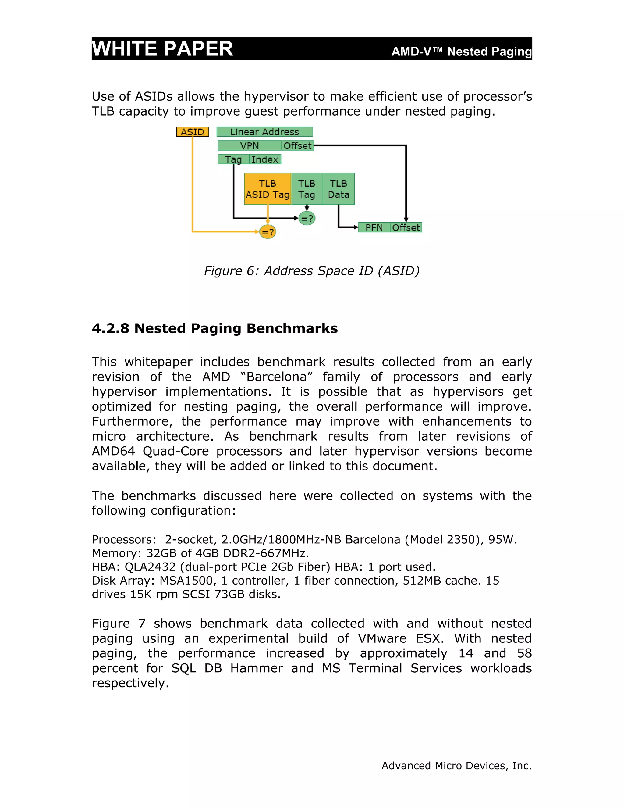 WHITE PAPER                                      AMD-V™ Nested Paging


Use of ASIDs allows the hypervisor to make efficient use of processor’s
TLB capacity to improve guest performance under nested paging.




                  Figure 6: Address Space ID (ASID)



4.2.8 Nested Paging Benchmarks

This whitepaper includes benchmark results collected from an early
revision of the AMD “Barcelona” family of processors and early
hypervisor implementations. It is possible that as hypervisors get
optimized for nesting paging, the overall performance will improve.
Furthermore, the performance may improve with enhancements to
micro architecture. As benchmark results from later revisions of
AMD64 Quad-Core processors and later hypervisor versions become
available, they will be added or linked to this document.

The benchmarks discussed here were collected on systems with the
following configuration:

Processors: 2-socket, 2.0GHz/1800MHz-NB Barcelona (Model 2350), 95W.
Memory: 32GB of 4GB DDR2-667MHz.
HBA: QLA2432 (dual-port PCIe 2Gb Fiber) HBA: 1 port used.
Disk Array: MSA1500, 1 controller, 1 fiber connection, 512MB cache. 15
drives 15K rpm SCSI 73GB disks.

Figure 7 shows benchmark data collected with and without nested
paging using an experimental build of VMware ESX. With nested
paging, the performance increased by approximately 14 and 58
percent for SQL DB Hammer and MS Terminal Services workloads
respectively.




                                               Advanced Micro Devices, Inc.
 