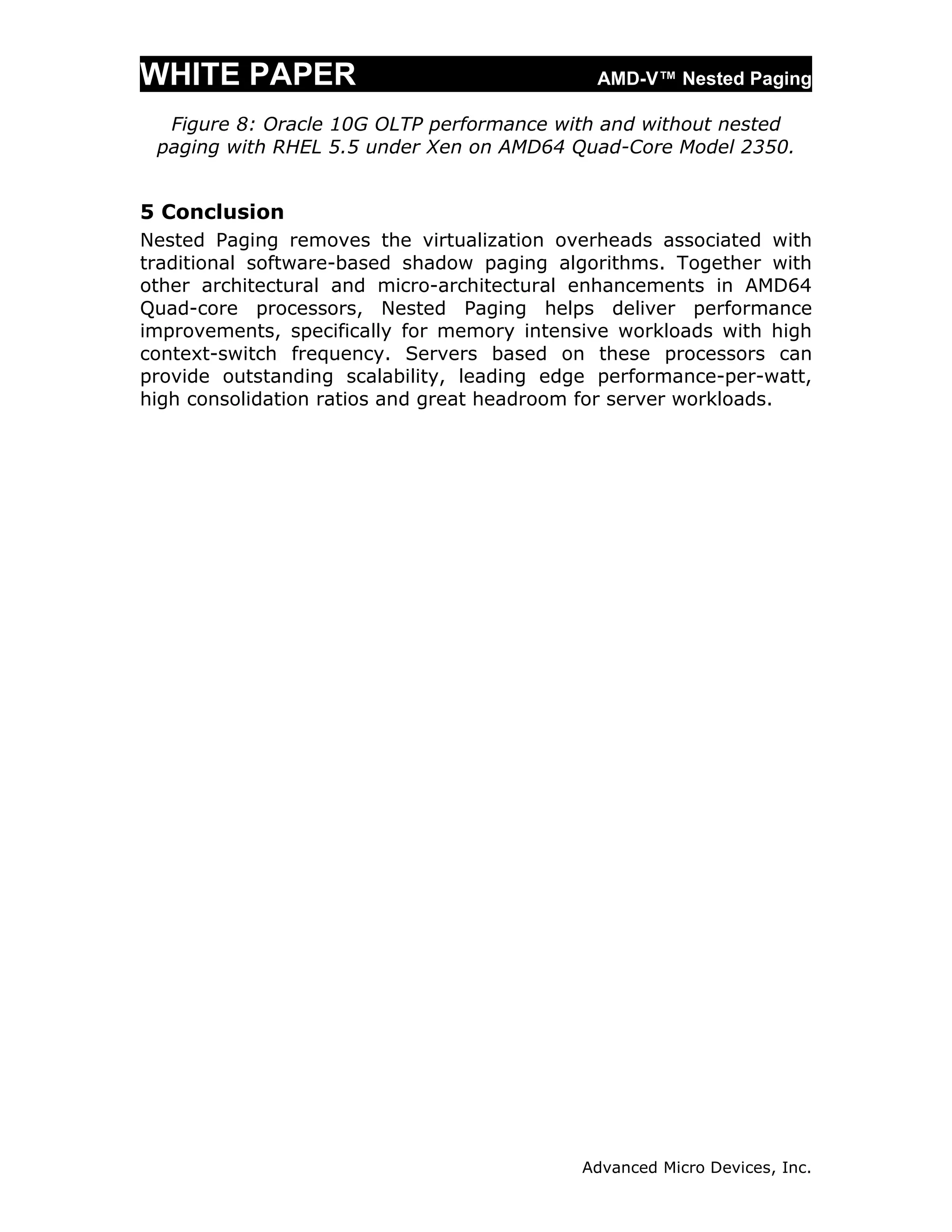 WHITE PAPER                                  AMD-V™ Nested Paging

  Figure 8: Oracle 10G OLTP performance with and without nested
 paging with RHEL 5.5 under Xen on AMD64 Quad-Core Model 2350.


5 Conclusion
Nested Paging removes the virtualization overheads associated with
traditional software-based shadow paging algorithms. Together with
other architectural and micro-architectural enhancements in AMD64
Quad-core processors, Nested Paging helps deliver performance
improvements, specifically for memory intensive workloads with high
context-switch frequency. Servers based on these processors can
provide outstanding scalability, leading edge performance-per-watt,
high consolidation ratios and great headroom for server workloads.




                                            Advanced Micro Devices, Inc.
 