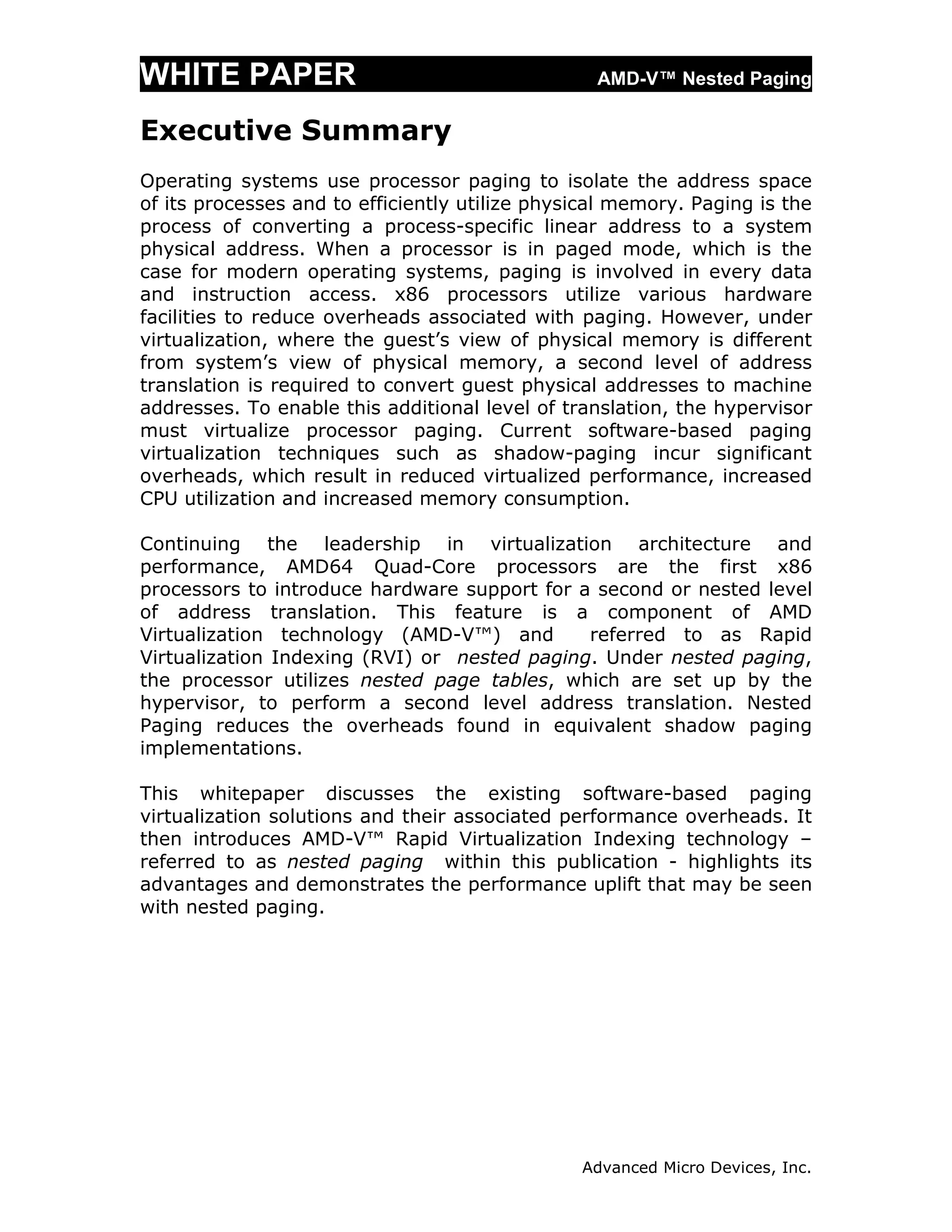 WHITE PAPER                                       AMD-V™ Nested Paging

Executive Summary
Operating systems use processor paging to isolate the address space
of its processes and to efficiently utilize physical memory. Paging is the
process of converting a process-specific linear address to a system
physical address. When a processor is in paged mode, which is the
case for modern operating systems, paging is involved in every data
and instruction access. x86 processors utilize various hardware
facilities to reduce overheads associated with paging. However, under
virtualization, where the guest’s view of physical memory is different
from system’s view of physical memory, a second level of address
translation is required to convert guest physical addresses to machine
addresses. To enable this additional level of translation, the hypervisor
must virtualize processor paging. Current software-based paging
virtualization techniques such as shadow-paging incur significant
overheads, which result in reduced virtualized performance, increased
CPU utilization and increased memory consumption.

Continuing the leadership in virtualization architecture and
performance, AMD64 Quad-Core processors are the first x86
processors to introduce hardware support for a second or nested level
of address translation. This feature is a component of AMD
Virtualization technology (AMD-V™) and        referred to as Rapid
Virtualization Indexing (RVI) or nested paging. Under nested paging,
the processor utilizes nested page tables, which are set up by the
hypervisor, to perform a second level address translation. Nested
Paging reduces the overheads found in equivalent shadow paging
implementations.

This whitepaper discusses the existing software-based paging
virtualization solutions and their associated performance overheads. It
then introduces AMD-V™ Rapid Virtualization Indexing technology –
referred to as nested paging within this publication - highlights its
advantages and demonstrates the performance uplift that may be seen
with nested paging.




                                                Advanced Micro Devices, Inc.
 