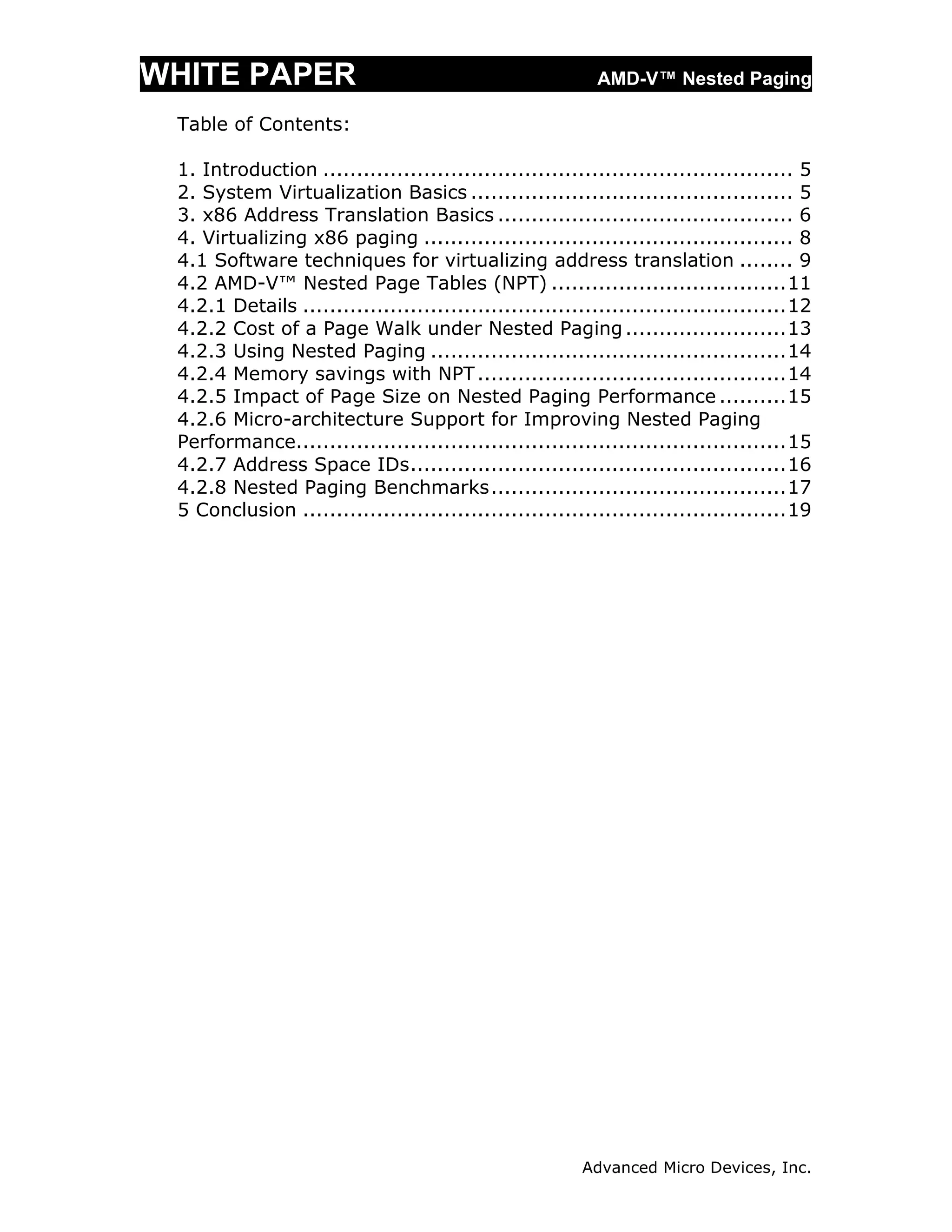 WHITE PAPER                                                AMD-V™ Nested Paging

 Table of Contents:

 1. Introduction ...................................................................... 5
 2. System Virtualization Basics ................................................ 5
 3. x86 Address Translation Basics ............................................ 6
 4. Virtualizing x86 paging ....................................................... 8
 4.1 Software techniques for virtualizing address translation ........ 9
 4.2 AMD-V™ Nested Page Tables (NPT) ................................... 11
 4.2.1 Details ........................................................................ 12
 4.2.2 Cost of a Page Walk under Nested Paging ........................ 13
 4.2.3 Using Nested Paging ..................................................... 14
 4.2.4 Memory savings with NPT .............................................. 14
 4.2.5 Impact of Page Size on Nested Paging Performance .......... 15
 4.2.6 Micro-architecture Support for Improving Nested Paging
 Performance......................................................................... 15
 4.2.7 Address Space IDs ........................................................ 16
 4.2.8 Nested Paging Benchmarks ............................................ 17
 5 Conclusion ........................................................................ 19




                                                         Advanced Micro Devices, Inc.
 