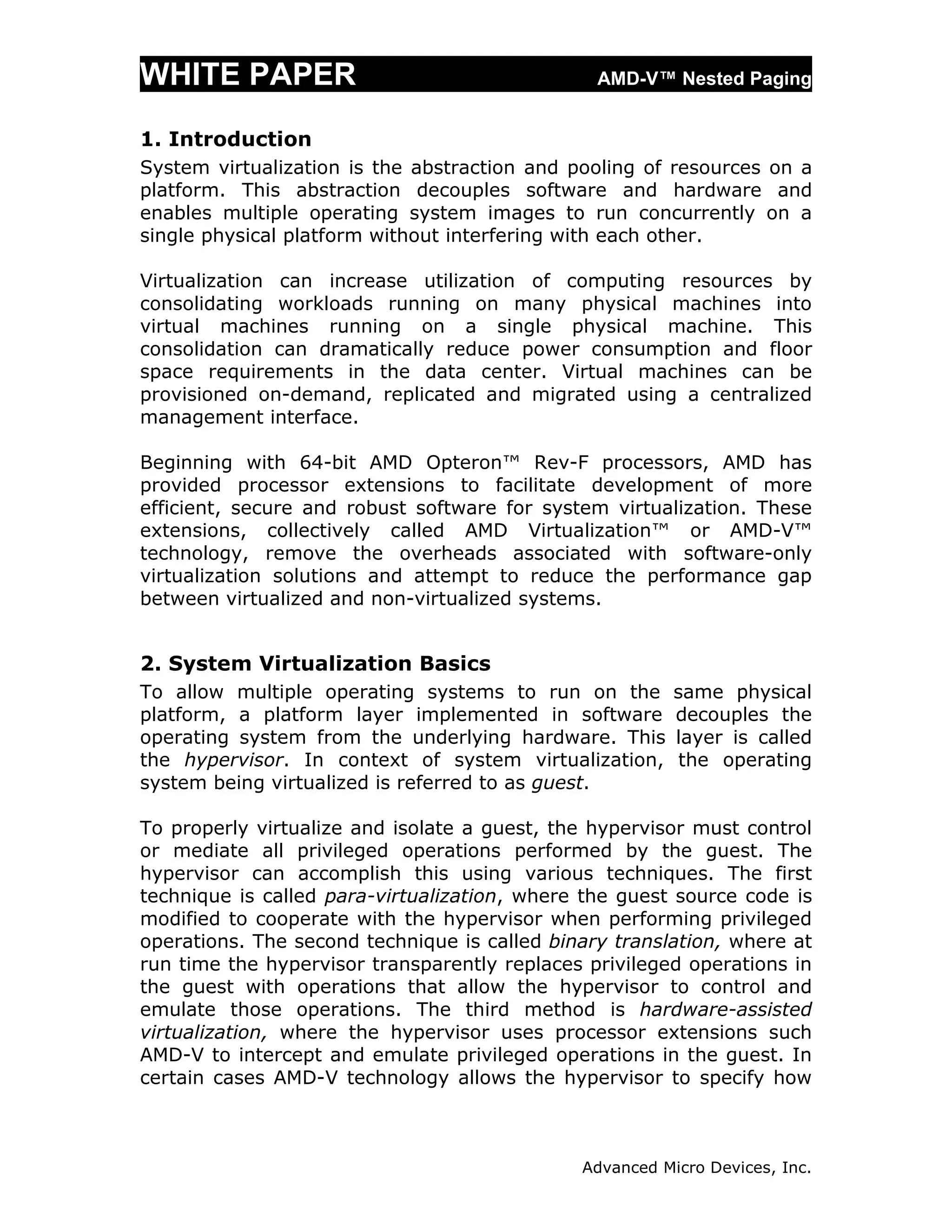 WHITE PAPER                                     AMD-V™ Nested Paging


1. Introduction
System virtualization is the abstraction and pooling of resources on a
platform. This abstraction decouples software and hardware and
enables multiple operating system images to run concurrently on a
single physical platform without interfering with each other.

Virtualization can increase utilization of computing resources by
consolidating workloads running on many physical machines into
virtual machines running on a single physical machine. This
consolidation can dramatically reduce power consumption and floor
space requirements in the data center. Virtual machines can be
provisioned on-demand, replicated and migrated using a centralized
management interface.

Beginning with 64-bit AMD Opteron™ Rev-F processors, AMD has
provided processor extensions to facilitate development of more
efficient, secure and robust software for system virtualization. These
extensions, collectively called AMD Virtualization™ or AMD-V™
technology, remove the overheads associated with software-only
virtualization solutions and attempt to reduce the performance gap
between virtualized and non-virtualized systems.


2. System Virtualization Basics
To allow multiple operating systems to run on the        same physical
platform, a platform layer implemented in software       decouples the
operating system from the underlying hardware. This      layer is called
the hypervisor. In context of system virtualization,     the operating
system being virtualized is referred to as guest.

To properly virtualize and isolate a guest, the hypervisor must control
or mediate all privileged operations performed by the guest. The
hypervisor can accomplish this using various techniques. The first
technique is called para-virtualization, where the guest source code is
modified to cooperate with the hypervisor when performing privileged
operations. The second technique is called binary translation, where at
run time the hypervisor transparently replaces privileged operations in
the guest with operations that allow the hypervisor to control and
emulate those operations. The third method is hardware-assisted
virtualization, where the hypervisor uses processor extensions such
AMD-V to intercept and emulate privileged operations in the guest. In
certain cases AMD-V technology allows the hypervisor to specify how



                                              Advanced Micro Devices, Inc.
 