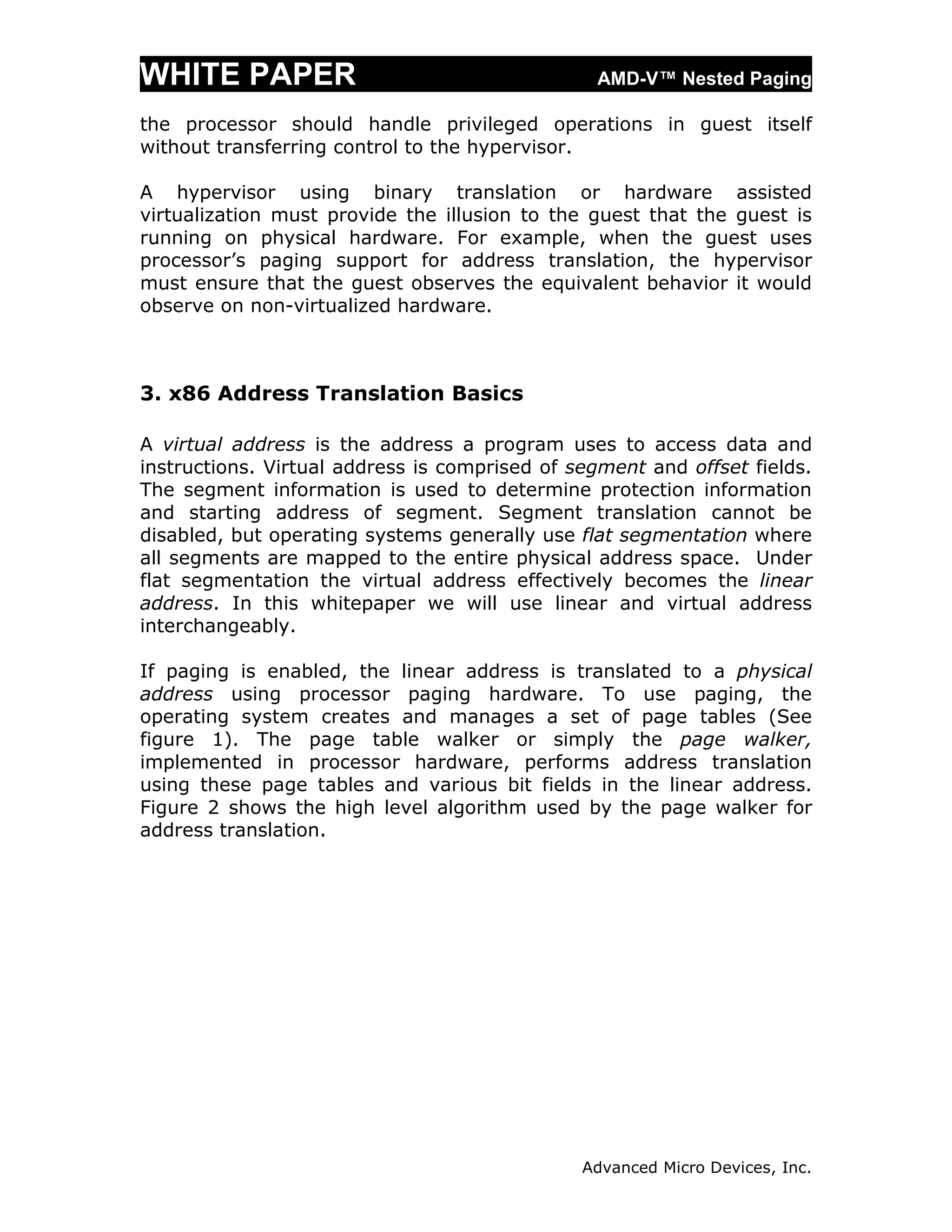 WHITE PAPER                                     AMD-V™ Nested Paging

the processor should handle privileged operations in guest itself
without transferring control to the hypervisor.

A hypervisor using binary translation or hardware assisted
virtualization must provide the illusion to the guest that the guest is
running on physical hardware. For example, when the guest uses
processor’s paging support for address translation, the hypervisor
must ensure that the guest observes the equivalent behavior it would
observe on non-virtualized hardware.



3. x86 Address Translation Basics

A virtual address is the address a program uses to access data and
instructions. Virtual address is comprised of segment and offset fields.
The segment information is used to determine protection information
and starting address of segment. Segment translation cannot be
disabled, but operating systems generally use flat segmentation where
all segments are mapped to the entire physical address space. Under
flat segmentation the virtual address effectively becomes the linear
address. In this whitepaper we will use linear and virtual address
interchangeably.

If paging is enabled, the linear address is translated to a physical
address using processor paging hardware. To use paging, the
operating system creates and manages a set of page tables (See
figure 1). The page table walker or simply the page walker,
implemented in processor hardware, performs address translation
using these page tables and various bit fields in the linear address.
Figure 2 shows the high level algorithm used by the page walker for
address translation.




                                               Advanced Micro Devices, Inc.
 