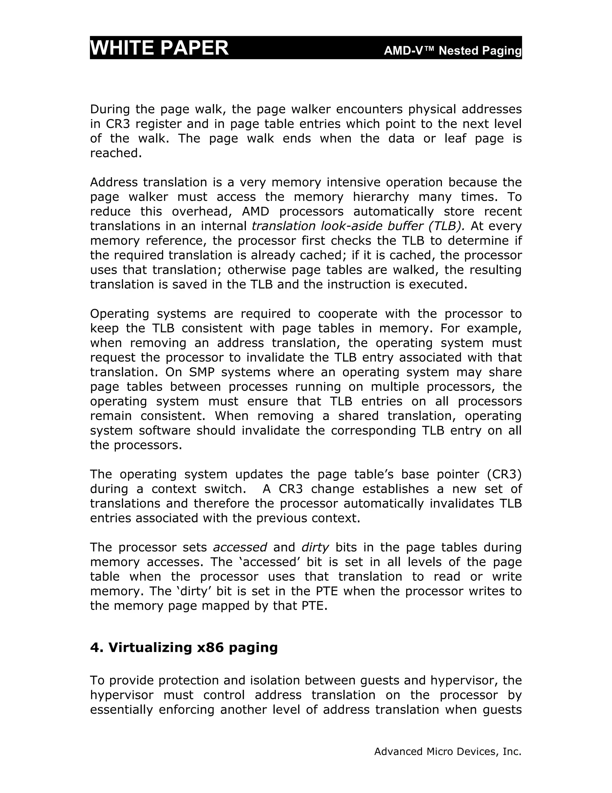 WHITE PAPER                                       AMD-V™ Nested Paging



During the page walk, the page walker encounters physical addresses
in CR3 register and in page table entries which point to the next level
of the walk. The page walk ends when the data or leaf page is
reached.

Address translation is a very memory intensive operation because the
page walker must access the memory hierarchy many times. To
reduce this overhead, AMD processors automatically store recent
translations in an internal translation look-aside buffer (TLB). At every
memory reference, the processor first checks the TLB to determine if
the required translation is already cached; if it is cached, the processor
uses that translation; otherwise page tables are walked, the resulting
translation is saved in the TLB and the instruction is executed.

Operating systems are required to cooperate with the processor to
keep the TLB consistent with page tables in memory. For example,
when removing an address translation, the operating system must
request the processor to invalidate the TLB entry associated with that
translation. On SMP systems where an operating system may share
page tables between processes running on multiple processors, the
operating system must ensure that TLB entries on all processors
remain consistent. When removing a shared translation, operating
system software should invalidate the corresponding TLB entry on all
the processors.

The operating system updates the page table’s base pointer (CR3)
during a context switch. A CR3 change establishes a new set of
translations and therefore the processor automatically invalidates TLB
entries associated with the previous context.

The processor sets accessed and dirty bits in the page tables during
memory accesses. The ‘accessed’ bit is set in all levels of the page
table when the processor uses that translation to read or write
memory. The ‘dirty’ bit is set in the PTE when the processor writes to
the memory page mapped by that PTE.


4. Virtualizing x86 paging

To provide protection and isolation between guests and hypervisor, the
hypervisor must control address translation on the processor by
essentially enforcing another level of address translation when guests


                                                Advanced Micro Devices, Inc.
 