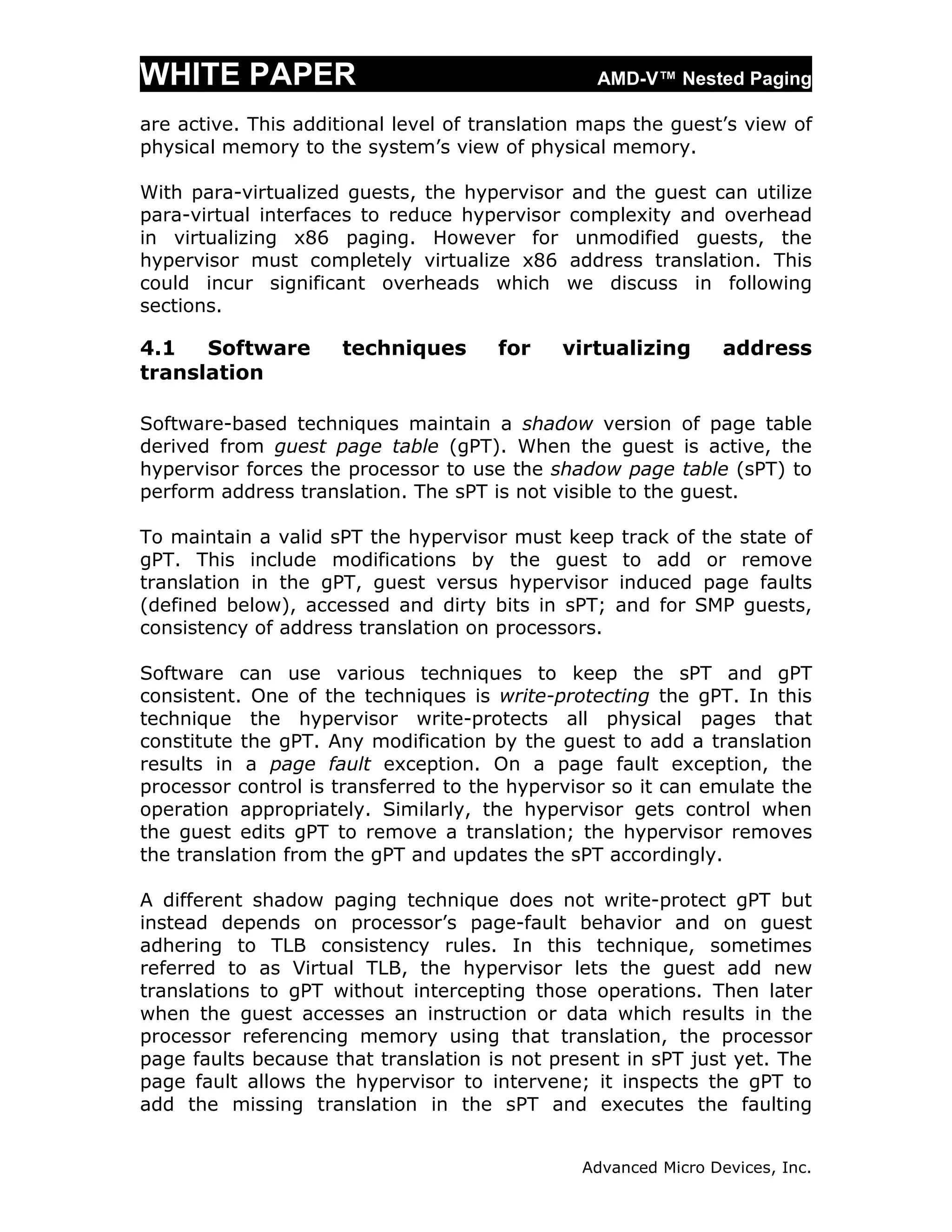 WHITE PAPER                                      AMD-V™ Nested Paging

are active. This additional level of translation maps the guest’s view of
physical memory to the system’s view of physical memory.

With para-virtualized guests, the hypervisor and the guest can utilize
para-virtual interfaces to reduce hypervisor complexity and overhead
in virtualizing x86 paging. However for unmodified guests, the
hypervisor must completely virtualize x86 address translation. This
could incur significant overheads which we discuss in following
sections.

4.1   Software       techniques       for    virtualizing        address
translation

Software-based techniques maintain a shadow version of page table
derived from guest page table (gPT). When the guest is active, the
hypervisor forces the processor to use the shadow page table (sPT) to
perform address translation. The sPT is not visible to the guest.

To maintain a valid sPT the hypervisor must keep track of the state of
gPT. This include modifications by the guest to add or remove
translation in the gPT, guest versus hypervisor induced page faults
(defined below), accessed and dirty bits in sPT; and for SMP guests,
consistency of address translation on processors.

Software can use various techniques to keep the sPT and gPT
consistent. One of the techniques is write-protecting the gPT. In this
technique the hypervisor write-protects all physical pages that
constitute the gPT. Any modification by the guest to add a translation
results in a page fault exception. On a page fault exception, the
processor control is transferred to the hypervisor so it can emulate the
operation appropriately. Similarly, the hypervisor gets control when
the guest edits gPT to remove a translation; the hypervisor removes
the translation from the gPT and updates the sPT accordingly.

A different shadow paging technique does not write-protect gPT but
instead depends on processor’s page-fault behavior and on guest
adhering to TLB consistency rules. In this technique, sometimes
referred to as Virtual TLB, the hypervisor lets the guest add new
translations to gPT without intercepting those operations. Then later
when the guest accesses an instruction or data which results in the
processor referencing memory using that translation, the processor
page faults because that translation is not present in sPT just yet. The
page fault allows the hypervisor to intervene; it inspects the gPT to
add the missing translation in the sPT and executes the faulting


                                                Advanced Micro Devices, Inc.
 