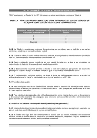 NPT 007 – SEPARAÇÃO ENTRE EDIFICAÇÕES (ISOLAMENTO DE RISCOS)
TRRF estabelecido na Tabela “A” da NPT 008, devem-se adotar as distâncias contidas na Tabela 4.
TABELA 4 – MÍNIMA DISTÂNCIA DE SEPARAÇÃO ENTRE A COBERTURA DA EDIFICAÇÃO MENOR EM
RELAÇÃO A OUTRA EDIFICAÇÃO ADJACENTE DE MAIOR ALTURA
Número de pisos que contribuem para a
propagação pela cobertura
Distância de separação horizontal em
metros
1 4
2 6
3 ou mais 8
6.2.2 Na Tabela 4, considera-se o número de pavimentos que contribuem para o incêndio e que variam
conforme a existência de compartimentação vertical.
6.2.3 Quando a cobertura como um todo atender a NPT 008, fica dispensado o dimensionamento previsto no
item 6.2, permanecendo o dimensionamento conforme item 6.1.
6.2.4 Caso a edificação possua resistência ao fogo parcial da cobertura, a área a ser computada na
determinação da distância de separação será aquela desprotegida.
6.2.5 O distanciamento horizontal, previsto na tabela 4, pode ser substituído por paredes de isolamento,
prolongando-se acima do topo da fachada, com altura igual ou superior ao distanciamento obtido.
6.2.6 O distanciamento horizontal, previsto na tabela 4, pode ser desconsiderado quando a fachada da
edificação adjacente for “cega”, e com resistência ao fogo de acordo com a NPT 008.
6.3 Considerações gerais:
6.3.1 Nas edificações com alturas diferenciadas, deve-se adotar a distância de separação mais rigorosa,
dimensionando as separações pelos métodos descritos no item 6.1 para qualquer dos dois edifícios, e no item
6.2 para o edifício mais baixo.
6.3.2 Para a distância de separação entre edificações adjacentes com a mesma altura, pode-se desconsiderar
o dimensionamento decorrente da propagação pela cobertura, permanecendo somente o dimensionamento
pelas fachadas das edificações.
6.4 Proteção por paredes corta-fogo em edificações contíguas (geminadas):
6.4.1 Independentes dos critérios anteriores são considerados isolados os riscos que estiverem separados por
parede corta-fogo, construída de acordo com as normas técnicas.
6.4.2 A parede corta-fogo deve ser dimensionada de acordo com os ensaios realizados em laboratórios
técnicos oficiais ou normas técnicas, em função do material empregado, devendo o conjunto apresentar as
características de isolamento térmico, estanqueidade e estabilidade.
10
 