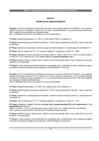NPT 007 – SEPARAÇÃO ENTRE EDIFICAÇÕES (ISOLAMENTO DE RISCOS)
ANEXO C
EXEMPLOS DE DIMENSIONAMENTO
Exemplo 1: Em uma edificação de escritórios que possui uma carga de incêndio de 700 MJ/m2
, com superfície
radiante de 50,00 m de largura e altura de 15 m (sem compartimentação), com porcentual de aberturas de
60%, a distância de separação será calculada abaixo:
Obs.: A edificação situa-se em uma cidade com Corpo de Bombeiros.
1º Passo: Relação largura/altura, X = 50/15 = 3,333 (adotar índice 4, na tabela A-1);
2º Passo: Determinação do porcentual de abertura, Y= 60% (área considerada da fachada - vedos / área total
da fachada);
3º Passo: Determinar a severidade, conforme carga de incêndio (tabela 2) = Classificação de severidade “II”;
4º Passo: Com os valores de “X” e “Y”, consultar a tabela A-1, obtendo-se o índice “α”= “2,88”;
5º Passo: Multiplicar a menor dimensão (15 m) pelo índice “α”. Então: 2,88 x 15 m = 43,2 m e adicionando-se
o índice “β” =1,5 m, obtém-se 44,7 m de distância (D=“α” x (menor dimensão) + “β”);
6º Passo: Refazer todos os cálculos para o edifício do qual se pretende isolar o risco, obtendo-se uma nova
distância “D” de separação;
7º Passo: A maior distância encontrada deverá ser empregada para o isolamento do risco, podendo-se aplicar
os fatores de redução de distância de separação, conforme tabela B-1 (anexo B);
Exemplo 2: Em uma edificação de escritórios que tenha uma carga de incêndio de 700 MJ/m2
, com superfície
radiante tendo largura igual a 50 m e altura de 18 m (sem chuveiros automáticos e com compartimentação
horizontal e vertical entre pisos, pé-direito de 3 m), com porcentual de aberturas de 20%. Terá como distância
de separação a medida calculada abaixo:
Obs.: A edificação situa-se em uma cidade com Corpo de Bombeiros.
1º Passo: Relação largura/altura, X = 50/3= 16,7 (adotar índice “20” na tabela A-1);
2º Passo: Determinação do porcentual de abertura Y= 20% (área considerada da fachada - vedos / área total
da fachada);
3º Passo: Determinar a classificação da severidade, conforme carga de incêndio (tabela 2) = Classificação de
severidade “II”;
4º Passo: Com os valores de “X” e “Y”, consultar a tabela A-1, obtendo-se o índice “α”= “1,34”;
5º Passo: Multiplicar a menor dimensão da maior área compartimentada (50 m de comprimento e 3 m
depé-direito) pelo índice “α”;
Então: 3 x 1,34 m = 4,02 m e adicionando-se mais o índice “β”de 1,5 m, obtendo-se 5,52 m de distância;
Obs.: verifica-se neste exemplo a importância da compartimentação de áreas.
6º Passo: Refazer todos os cálculos para o edifício do qual se pretende isolar o risco, obtendo-se uma nova
distância “D” de separação;
7º Passo: A maior distância encontrada deve ser empregada para o isolamento do risco, podendo-se aplicar
os fatores de redução de distância de separação, conforme tabela B-1 (anexo B-1);
14
 
