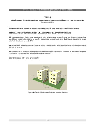 NPT 007 – SEPARAÇÃO ENTRE EDIFICAÇÕES (ISOLAMENTO DE RISCOS)
ANEXO D
DISTÂNCIA DE SEPARAÇÃO ENTRE A FACHADA DE UMA EDIFICAÇÃO E A DIVISA DO TERRENO
(Recomendatório)
Prever distância de separação mínima entre a fachada de uma edificação e a divisa do terreno.
1 SEPARAÇÃO ENTRE FACHADAS DE UMA EDIFICAÇÃO E A DIVISA DO TERRENO
1.1 Para determinar a distância de afastamento entre a fachada de uma edificação e a divisa do terreno deve
ser utilizado o parâmetro descrito no item 6.1 e seguintes, considerando como distância de afastamento o valor
calculado (D), dividindo por 2 (D/2).
1.2 Nesse caso, para aplicar os conceitos do item 6.1, se considera a fachada do edifício expositor em relação
à divisa do terreno.
1.3 Para reduzir as distâncias de segurança, quando necessário, recomenda-se alterar as dimensões do painel
radiante ou compartimentar o edifício internamente (figura A);
Obs.: Entende-se “lote” como “propriedade”
Figura A - Separação entre edificações em lotes distintos
15
 