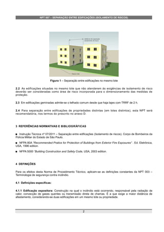 NPT 007 – SEPARAÇÃO ENTRE EDIFICAÇÕES (ISOLAMENTO DE RISCOS)
Figura 1 – Separação entre edificações no mesmo lote
2.2 As edificações situadas no mesmo lote que não atenderem às exigências de isolamento de risco
deverão ser consideradas como área de risco incorporada para o dimensionamento das medidas de
proteção.
2.3 Em edificações geminadas admite-se o telhado comum desde que haja lajes com TRRF de 2 h.
2.4 Para separação entre edificações de propriedades distintas (em lotes distintos), esta NPT será
recomendatória, nos termos do prescrito no anexo D.
3 REFERÊNCIAS NORMATIVAS E BIBLIOGRÁFICAS
 Instrução Técnica nº 07/2011 – Separação entre edificações (Isolamento de riscos). Corpo de Bombeiros da
Polícia Militar do Estado de São Paulo.
 NFPA 80A “Recommended Pratice for Protection of Buildings from Exterior Fire Exposures” . Ed. Eletrônica,
USA, 1996 edition.
 NFPA 5000 “Building Construction and Safety Code, USA, 2003 edition.
4 DEFINIÇÕES
Para os efeitos desta Norma de Procedimento Técnico, aplicam-se as definições constantes da NPT 003 –
Terminologia de segurança contra incêndio.
4.1 Definições específicas:
4.1.1 Edificação expositora: Construção na qual o incêndio está ocorrendo, responsável pela radiação de
calor, convecção de gases quentes ou transmissão direta de chamas. É a que exige a maior distância de
afastamento, considerando-se duas edificações em um mesmo lote ou propriedade.
2
 