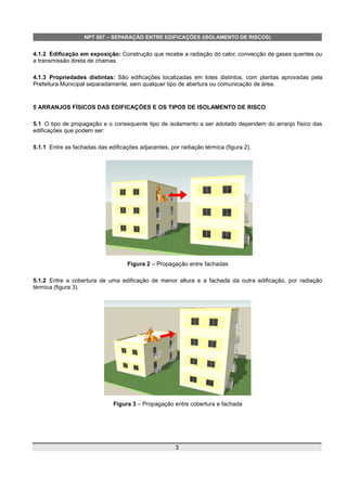 NPT 007 – SEPARAÇÃO ENTRE EDIFICAÇÕES (ISOLAMENTO DE RISCOS)
4.1.2 Edificação em exposição: Construção que recebe a radiação do calor, convecção de gases quentes ou
a transmissão direta de chamas.
4.1.3 Propriedades distintas: São edificações localizadas em lotes distintos, com plantas aprovadas pela
Prefeitura Municipal separadamente, sem qualquer tipo de abertura ou comunicação de área.
5 ARRANJOS FÍSICOS DAS EDIFICAÇÕES E OS TIPOS DE ISOLAMENTO DE RISCO
5.1 O tipo de propagação e o consequente tipo de isolamento a ser adotado dependem do arranjo físico das
edificações que podem ser:
5.1.1 Entre as fachadas das edificações adjacentes, por radiação térmica (figura 2).
Figura 2 – Propagação entre fachadas
5.1.2 Entre a cobertura de uma edificação de menor altura e a fachada da outra edificação, por radiação
térmica (figura 3).
Figura 3 – Propagação entre cobertura e fachada
3
 