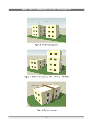 NPT 007 – SEPARAÇÃO ENTRE EDIFICAÇÕES (ISOLAMENTO DE RISCOS)
Figura 6 – Distância de segurança
Figura 7 – Distância de segurança entre a cobertura e a fachada
Figura 8 – Parede corta-fogo
5
 