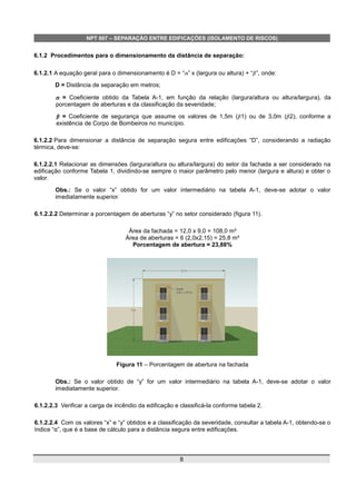 NPT 007 – SEPARAÇÃO ENTRE EDIFICAÇÕES (ISOLAMENTO DE RISCOS)
6.1.2 Procedimentos para o dimensionamento da distância de separação:
6.1.2.1 A equação geral para o dimensionamento é D = “” x (largura ou altura) + “”, onde:
D = Distância de separação em metros;
 = Coeficiente obtido da Tabela A-1, em função da relação (largura/altura ou altura/largura), da
porcentagem de aberturas e da classificação da severidade;
 =  Coeficiente de segurança que assume os valores de 1,5m ( 1) ou de 3,0m ( 2), conforme a
existência de Corpo de Bombeiros no município.
6.1.2.2 Para dimensionar a distância de separação segura entre edificações “D”, considerando a radiação
térmica, deve-se:
6.1.2.2.1 Relacionar as dimensões (largura/altura ou altura/largura) do setor da fachada a ser considerado na
edificação conforme Tabela 1, dividindo-se sempre o maior parâmetro pelo menor (largura e altura) e obter o
valor.
Obs.: Se o valor “x” obtido for um valor intermediário na tabela A-1, deve-se adotar o valor
imediatamente superior.
6.1.2.2.2 Determinar a porcentagem de aberturas “y” no setor considerado (figura 11).
Área da fachada = 12,0 x 9,0 = 108,0 m²
Área de aberturas = 6 (2,0x2,15) = 25,8 m²
Porcentagem de abertura = 23,88%
Figura 11 – Porcentagem de abertura na fachada
Obs.: Se o valor obtido de “y” for um valor intermediário na tabela A-1, deve-se adotar o valor
imediatamente superior.
6.1.2.2.3 Verificar a carga de incêndio da edificação e classificá-la conforme tabela 2.
6.1.2.2.4 Com os valores “x” e “y” obtidos e a classificação da severidade, consultar a tabela A-1, obtendo-se o
índice “α”, que é a base de cálculo para a distância segura entre edificações.
8
 