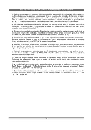 NPT 010 – CONTROLE DE MATERIAIS DE ACABAMENTO E DE REVESTIMENTO
incêndio, como por exemplo: espumas plásticas protegidas por materiais incombustíveis, lajes mistas com
enchimento de espumas plásticas protegidas por forro ou revestimentos aplicados diretamente, forros em
grelha com isolamento termo-acústico envoltos em filmes plásticos e assemelhados; devem enquadrar-se
entre as Classes I a II-A quando aplicados junto ao teto/forro ou paredes, exceto para os grupos/divisões
A-2, A-3 e Condomínios residenciais que será Classe I, II-A ou III-A quando aplicados nas paredes;
d) Os materiais isolantes termo-acústicos aplicados nas instalações de serviço, em redes de dutos de
ventilação e ar-condicionado, e em cabines ou salas de equipamentos, aparentes ou não, devem
enquadrar-se entre as Classes I a II–A;
e) Componentes construtivos onde não são aplicados revestimentos e/ou acabamentos em razão de já se
constituírem em produtos acabados, incluindo-se divisórias, telhas, forros, painéis em geral, face inferior
de coberturas, entre outros, também estão submetidos aos critérios da TABELA “B”;
f) Determinados componentes construtivos que podem expor-se ao incêndio em faces não voltadas para o
ambiente ocupado, como é o caso de pisos elevados, forros, revestimentos destacados do substrato
devem atender aos critérios da TABELA “B” para ambas as faces;
g) Materiais de proteção de elementos estruturais, juntamente com seus revestimentos e acabamentos
devem atender aos critérios dos elementos construtivos onde estão inseridos, ou seja, de tetos para as
vigas e de paredes para pilares;
h) Materiais empregados em subcoberturas com finalidades de estanqueidade e de conforto termo –
acústico devem atender os critérios da TABELA “B” aplicados a tetos e a superfície inferior da cobertura,
mesmo que escondidas por forro;
i) Coberturas de passarelas e toldos, instalados no pavimento térreo, estarão dispensados do CMAR,
desde que não apresentem área superficial superior a 50,0 m2
e que a área de cobertura não possua
materiais incombustíveis;
j) As circulações (corredores) que dão acesso às saídas de emergência enclausuradas devem possuir
CMAR Classe I ou Classe II – A (Tabela “A”) e as Saídas de emergência (escadas, rampas etc), Classe I
ou Classe II – A, com Dm ≤ 100 (Tabela “A”);
k) Os materiais utilizados como revestimento, acabamento e isolamento térmico-acústico no interior dos
poços de elevadores, monta-cargas e shafts, devem ser enquadrados na Classe I ou Classe II – A, com
Dm ≤ 100 (Tabela “A”).
10
 