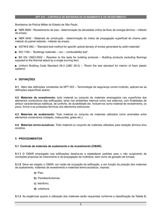 NPT 010 – CONTROLE DE MATERIAIS DE ACABAMENTO E DE REVESTIMENTO
Bombeiros da Polícia Militar do Estado de São Paulo.
 NBR 8660 - Revestimento de piso - determinação da densidade crítica de fluxo de energia térmica – método
de ensaio.
 NBR 9442 - Materiais de construção - determinação do índice de propagação superficial de chama pelo
método do painel radiante - método de ensaio.
 ASTM E 662 – “Standard test method for specific optical density of smoke generated by solid materials”.
 ISO 1182 – “Buildings materials – non – combustibility test”.
 BS EN 13823:2002 – Reaction to fire tests for building products – Building products excluding floorings
exposed to the thermal attack by a single burning item.
 Uniform Building Code Standard 26-3 (UBC 26-3) – “Room fire test standard for interior of foam plastic
systems”.
4 DEFINIÇÕES
4.1 Além das definições constantes da NPT 003 – Terminologia de segurança contra incêndio, aplicam-se as
definições específicas abaixo:
4.2 Materiais de revestimento: todo material ou conjunto de materiais empregados nas superfícies dos
elementos construtivos das edificações, tanto nos ambientes internos como nos externos, com finalidades de
atribuir características estéticas, de conforto, de durabilidade etc. Incluem-se como material de revestimento, os
pisos, forros e as proteções térmicas dos elementos estruturais.
4.3 Materiais de acabamento: Todo material ou conjunto de materiais utilizados como arremates entre
elementos construtivos (rodapés, mata-juntas, golas etc.).
4.4 Materiais termo-acústicos: Todo material ou conjunto de materiais utilizados para isolação térmica e/ou
acústica.
5 PROCEDIMENTOS
5.1 Controle de materiais de acabamento e de revestimento (CMAR).
5.1.1 O CMAR empregado nas edificações destina-se a estabelecer padrões para o não surgimento de
condições propícias do crescimento e da propagação de incêndios, bem como da geração de fumaça.
5.1.2 Deve ser exigido o CMAR, em razão da ocupação da edificação, e em função da posição dos materiais
de acabamento, materiais de revestimento e materiais termo-acústicos, visando:
a) Piso;
b) Paredes/divisórias;
c) teto/forro;
d) cobertura.
5.1.3 As exigências quanto a utilização dos materiais serão requeridas conforme a classificação da Tabela B,
2
 
