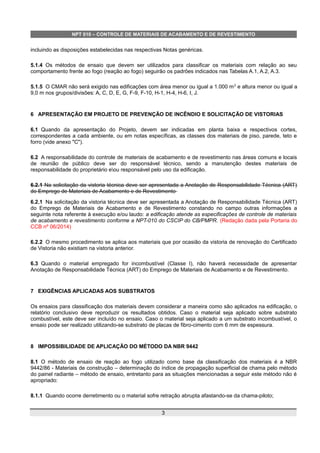 NPT 010 – CONTROLE DE MATERIAIS DE ACABAMENTO E DE REVESTIMENTO
incluindo as disposições estabelecidas nas respectivas Notas genéricas.
5.1.4 Os métodos de ensaio que devem ser utilizados para classificar os materiais com relação ao seu
comportamento frente ao fogo (reação ao fogo) seguirão os padrões indicados nas Tabelas A.1, A.2, A.3.
5.1.5 O CMAR não será exigido nas edificações com área menor ou igual a 1.000 m2
e altura menor ou igual a
9,0 m nos grupos/divisões: A, C, D, E, G, F-9, F-10, H-1, H-4, H-6, I, J.
6 APRESENTAÇÃO EM PROJETO DE PREVENÇÃO DE INCÊNDIO E SOLICITAÇÃO DE VISTORIAS
6.1 Quando da apresentação do Projeto, devem ser indicadas em planta baixa e respectivos cortes,
correspondentes a cada ambiente, ou em notas específicas, as classes dos materiais de piso, parede, teto e
forro (vide anexo "C").
6.2 A responsabilidade do controle de materiais de acabamento e de revestimento nas áreas comuns e locais
de reunião de público deve ser do responsável técnico, sendo a manutenção destes materiais de
responsabilidade do proprietário eou responsável pelo uso da edificação.
6.2.1 Na solicitação da vistoria técnica deve ser apresentada a Anotação de Responsabilidade Técnica (ART)
do Emprego de Materiais de Acabamento e de Revestimento
6.2.1 Na solicitação da vistoria técnica deve ser apresentada a Anotação de Responsabilidade Técnica (ART)
do Emprego de Materiais de Acabamento e de Revestimento constando no campo outras informações a
seguinte nota referente à execução e/ou laudo: a edificação atende as especificações de controle de materiais
de acabamento e revestimento conforme a NPT-010 do CSCIP do CB/PMPR. (Redação dada pela Portaria do
CCB nº 06/2014)
6.2.2 O mesmo procedimento se aplica aos materiais que por ocasião da vistoria de renovação do Certificado
de Vistoria não existiam na vistoria anterior.
6.3 Quando o material empregado for incombustível (Classe I), não haverá necessidade de apresentar
Anotação de Responsabilidade Técnica (ART) do Emprego de Materiais de Acabamento e de Revestimento.
7 EXIGÊNCIAS APLICADAS AOS SUBSTRATOS
Os ensaios para classificação dos materiais devem considerar a maneira como são aplicados na edificação, o
relatório conclusivo deve reproduzir os resultados obtidos. Caso o material seja aplicado sobre substrato
combustível, este deve ser incluído no ensaio. Caso o material seja aplicado a um substrato incombustível, o
ensaio pode ser realizado utilizando-se substrato de placas de fibro-cimento com 6 mm de espessura.
8 IMPOSSIBILIDADE DE APLICAÇÃO DO MÉTODO DA NBR 9442
8.1 O método de ensaio de reação ao fogo utilizado como base da classificação dos materiais é a NBR
9442/86 - Materiais de construção – determinação do índice de propagação superficial de chama pelo método
do painel radiante – método de ensaio, entretanto para as situações mencionadas a seguir este método não é
apropriado:
8.1.1 Quando ocorre derretimento ou o material sofre retração abrupta afastando-se da chama-piloto;
3
 