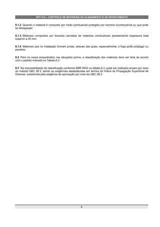 NPT 010 – CONTROLE DE MATERIAIS DE ACABAMENTO E DE REVESTIMENTO
8.1.2 Quando o material é composto por miolo combustível protegido por barreira incombustível ou que pode
se desagregar;
8.1.3 Materiais compostos por diversas camadas de materiais combustíveis apresentando espessura total
superior a 25 mm;
8.1.4 Materiais que na instalação formam juntas, através das quais, especialmente, o fogo pode propagar ou
penetrar.
8.2 Para os casos enquadrados nas situações acima, a classificação dos materiais deve ser feita de acordo
com o padrão indicado na Tabela A.3.
8.3 Na impossibilidade de classificação conforme NBR 9442 ou tabela A.3, pode ser realizado ensaio por meio
do método UBC 26.3, sendo as exigências estabelecidas em termos do Índice de Propagação Superficial de
Chamas, substituída pela exigência de aprovação por meio do UBC 26.3.
4
 