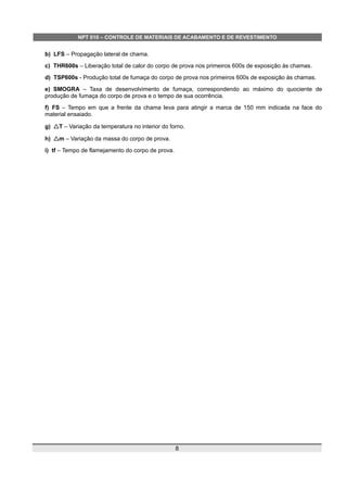 NPT 010 – CONTROLE DE MATERIAIS DE ACABAMENTO E DE REVESTIMENTO
b) LFS – Propagação lateral de chama.
c) THR600s – Liberação total de calor do corpo de prova nos primeiros 600s de exposição às chamas.
d) TSP600s - Produção total de fumaça do corpo de prova nos primeiros 600s de exposição às chamas.
e) SMOGRA – Taxa de desenvolvimento de fumaça, correspondendo ao máximo do quociente de
produção de fumaça do corpo de prova e o tempo de sua ocorrência.
f) FS – Tempo em que a frente da chama leva para atingir a marca de 150 mm indicada na face do
material ensaiado.
g) △T – Variação da temperatura no interior do forno.
h) △m – Variação da massa do corpo de prova.
i) tf – Tempo de flamejamento do corpo de prova.
8
 