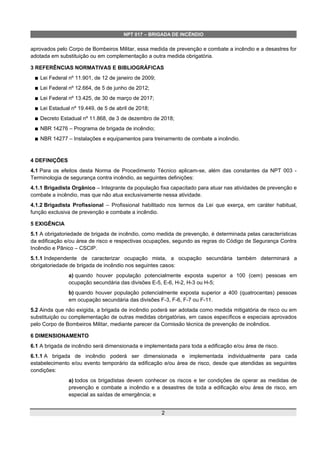 NPT 017 – BRIGADA DE INCÊNDIO
aprovados pelo Corpo de Bombeiros Militar, essa medida de prevenção e combate a incêndio e a desastres for
adotada em substituição ou em complementação a outra medida obrigatória.
3 REFERÊNCIAS NORMATIVAS E BIBLIOGRÁFICAS
 Lei Federal nº 11.901, de 12 de janeiro de 2009;
 Lei Federal nº 12.664, de 5 de junho de 2012;
 Lei Federal nº 13.425, de 30 de março de 2017;
 Lei Estadual nº 19.449, de 5 de abril de 2018;
 Decreto Estadual nº 11.868, de 3 de dezembro de 2018;
 NBR 14276 – Programa de brigada de incêndio;
 NBR 14277 – Instalações e equipamentos para treinamento de combate a incêndio.
4 DEFINIÇÕES
4.1 Para os efeitos desta Norma de Procedimento Técnico aplicam-se, além das constantes da NPT 003 -
Terminologia de segurança contra incêndio, as seguintes definições:
4.1.1 Brigadista Orgânico – Integrante da população fixa capacitado para atuar nas atividades de prevenção e
combate a incêndio, mas que não atua exclusivamente nessa atividade.
4.1.2 Brigadista Profissional – Profissional habilitado nos termos da Lei que exerça, em caráter habitual,
função exclusiva de prevenção e combate a incêndio.
5 EXIGÊNCIA
5.1 A obrigatoriedade de brigada de incêndio, como medida de prevenção, é determinada pelas características
da edificação e/ou área de risco e respectivas ocupações, segundo as regras do Código de Segurança Contra
Incêndio e Pânico – CSCIP.
5.1.1 Independente de caracterizar ocupação mista, a ocupação secundária também determinará a
obrigatoriedade de brigada de incêndio nos seguintes casos:
a) quando houver população potencialmente exposta superior a 100 (cem) pessoas em
ocupação secundária das divisões E-5, E-6, H-2, H-3 ou H-5;
b) quando houver população potencialmente exposta superior a 400 (quatrocentas) pessoas
em ocupação secundária das divisões F-3, F-6, F-7 ou F-11.
5.2 Ainda que não exigida, a brigada de incêndio poderá ser adotada como medida mitigatória de risco ou em
substituição ou complementação de outras medidas obrigatórias, em casos específicos e especiais aprovados
pelo Corpo de Bombeiros Militar, mediante parecer da Comissão técnica de prevenção de incêndios.
6 DIMENSIONAMENTO
6.1 A brigada de incêndio será dimensionada e implementada para toda a edificação e/ou área de risco.
6.1.1 A brigada de incêndio poderá ser dimensionada e implementada individualmente para cada
estabelecimento e/ou evento temporário da edificação e/ou área de risco, desde que atendidas as seguintes
condições:
a) todos os brigadistas devem conhecer os riscos e ter condições de operar as medidas de
prevenção e combate a incêndio e a desastres de toda a edificação e/ou área de risco, em
especial as saídas de emergência; e
2
 