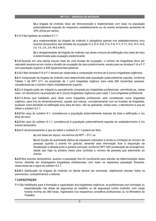 NPT 017 – BRIGADA DE INCÊNDIO
b) a brigada de incêndio deve ser dimensionada e implementada com base na população
potencialmente exposta do respectivo estabelecimento ou do evento temporário acrescida de
30% (trinta por cento).
6.1.1.1 Na hipótese do subitem 6.1.1:
a) a implementação da brigada de incêndio é obrigatória apenas nos estabelecimentos e/ou
eventos temporários das divisões de ocupação C-3, E-5, E-6, F-3, F-6, F-7, F-11, H-2, H-3, H-5,
I-2, I-3, J-3, J-4, M-2 e M-5;
b) a obrigatoriedade de brigada de incêndio nas áreas comuns da edificação e/ou área de risco
é determinada pela ocupação predominante.
6.1.2 Quando em uma planta houver mais de uma divisão de ocupação, o número de brigadistas deve ser
calculado levando-se em conta a divisão de ocupação de risco predominante, exceto para as divisões F-6 e F-7
com população superior a 400 (quatrocentas) pessoas.
6.1.2.1 Nas divisões F-6 e F-7 deverá ser observada a composição mínima de 5 (cinco) brigadistas orgânicos.
6.2 A composição da brigada de incêndio será determinada pela população potencialmente exposta, conforme
Tabela 1 da NPT 011, na proporção de 1 (um) brigadista orgânico para cada 200 (duzentas) pessoas,
considerando-se o número inteiro imediatamente superior.
6.2.1 A brigada pode ser integral ou parcialmente composta por brigadistas profissionais, permitindo-se, nesse
caso, um decréscimo na proporção de 5 (cinco) brigadistas orgânicos para cada 1 (um) brigadista profissional.
6.2.1.1 Ainda que habilitado para atuar como brigadista profissional, será considerado como brigadista
orgânico, para fins de dimensionamento, aquele que exerça, cumulativamente com as funções de brigadista,
qualquer outra atividade na edificação e/ou área de risco, não se aplicando, nesse caso, o decréscimo a que se
refere o subitem 6.2.1.
6.2.2 No caso do subitem 6.1, considera-se a população potencialmente exposta de toda a edificação e /ou
área de risco.
6.2.3 No caso do subitem 6.1.1, considera-se a população potencialmente exposta do estabelecimento e /ou
evento temporário.
6.2.4 O dimensionamento a que se refere o subitem 6.1.1 poderá ser feito:
a) com base em layout, nos termos da NPT – 011; ou
b) em função da quantidade efetiva de ingressos colocados à venda ou limitação do número de
pessoas quando o evento for gratuito, devendo esta informação ficar à disposição da
fiscalização e afixada junto à portaria principal, conforme NPT 020 (sinalização de emergência),
desde que haja na portaria meios para controlar o número de pessoas que adentrarão ao
evento.
6.2.5 Nos eventos temporários, quando a população fixa for insuficiente para atender às determinações desta
norma, deverão ser empregados brigadistas profissionais, com base na respectiva população flutuante,
observando-se a regra do subitem 6.2.1.
6.2.6 A distribuição da brigada de incêndio na planta deverá ser otimizada, objetivando atender todos os
pavimentos, compartimentos e setores.
7 CAPACITAÇÃO
7.1 São habilitados para a formação e capacitação dos brigadistas orgânicos, os profissionais com formação ou
especialização nas áreas de segurança do trabalho ou de segurança contra incêndio, com carga
horária mínima de 360 horas, registrados nos respectivos conselhos profissionais ou no Ministério do
Trabalho.
3
 
