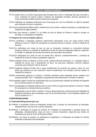 NPT 017 – BRIGADA DE INCÊNDIO
7.1.1 A pessoa física ou jurídica responsável pela formação deve emitir a certificação tão logo encerrado o
curso, mantendo em arquivo próprio o histórico dos brigadistas formados, devendo apresentar ao
Corpo de Bombeiros Militar quando formalmente requisitado.
7.1.2 A habilitação do brigadista profissional será comprovada por meio de certificado ou diploma expedido
pela instituição de ensino competente.
7.2 O Corpo de Bombeiros Militar poderá, mediante termo de convênio, realizar a formação e a certificação dos
brigadistas de órgãos públicos.
7.2.1 Salvo para atender o subitem 7.2, ao militar da ativa do Estado do Paraná é vedada a atuação na
formação ou capacitação de brigadista.
7.3 Programa do curso de brigada orgânico
7.3.1 Os candidatos a brigadistas orgânicos selecionados frequentarão curso com carga horária mínima
definida no Anexo B, Tabela B3, abrangendo os conteúdos teóricos e práticos, conforme Tabela B1 do
Anexo B.
7.3.1.1 Em edificações e/ou áreas de risco em que se manipulem, produzam ou armazenem produtos
perigosos, aplica-se o conteúdo da Tabela B2 do Anexo B a todos os brigadistas orgânicos, sugerindo-
se, também, a aplicação aos demais funcionários que manuseiem tais produtos.
7.3.1.2 Em edificações e/ou áreas de risco da divisão M-5, aplica-se, complementarmente, o conteúdo da
Tabela B2 do Anexo B a todos os brigadistas orgânicos.
7.3.2 A avaliação teórica é realizada na forma escrita, preferencialmente dissertativa, e a avaliação prática é
realizada de acordo com o desempenho do aluno nos exercícios realizados, conforme objetivos
constantes das Tabelas B1 e B2 do Anexo B.
7.3.3 O brigadista orgânico formado sem a carga complementar de conteúdo que passar a atuar em uma
planta que contenha um risco específico, deverá complementar sua formação conforme exigido na
Tabela B2 do Anexo B.
7.3.4 Os treinamentos práticos de combate a incêndios realizados pelos brigadistas devem obedecer aos
requisitos da NBR 14277 - Instalações e equipamentos para treinamento e combate a incêndios.
7.4 O brigadista orgânico deverá ser recapacitado toda vez que permanecer afastado da atividade de brigadista
por um período superior a 2 (dois) anos.
7.4.1 A recapacitação do brigadista orgânico terá no mínimo 50% da carga horária definida no Anexo B, Tabela
B3, abrangendo os conteúdos teóricos e práticos.
7.4.2 A recapacitação a que se refere o subitem 7.4 não se aplica àquele que, embora possuindo habilitação de
brigadista profissional, seja considerado, para fins de dimensionamento, como brigadista orgânico por
força do subitem 6.2.1.1.
8 RESPONSABILIDADES
8.1 Proprietário/Responsável pelo uso:
8.1.1 Manter a quantidade mínima de brigadistas durante todo o período de funcionamento da edificação,
estabelecimento, área de risco ou evento temporário.
8.1.2 Manter a declaração de brigada de incêndio em condições de apresentação a qualquer tempo nas
edificações, estabelecimentos, áreas de risco e eventos temporários, disponível para efeitos de
fiscalização por parte do Corpo de Bombeiros Militar.
8.1.3 Manter, nos locais de eventos, os certificados de brigadistas e a declaração de brigada de incêndio
atualizada à disposição para fiscalização.
4
 