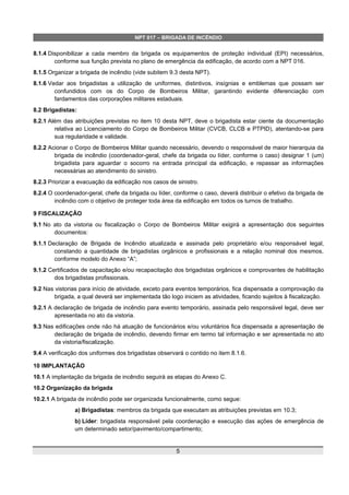 NPT 017 – BRIGADA DE INCÊNDIO
8.1.4 Disponibilizar a cada membro da brigada os equipamentos de proteção individual (EPI) necessários,
conforme sua função prevista no plano de emergência da edificação, de acordo com a NPT 016.
8.1.5 Organizar a brigada de incêndio (vide subitem 9.3 desta NPT).
8.1.6 Vedar aos brigadistas a utilização de uniformes, distintivos, insígnias e emblemas que possam ser
confundidos com os do Corpo de Bombeiros Militar, garantindo evidente diferenciação com
fardamentos das corporações militares estaduais.
8.2 Brigadistas:
8.2.1 Além das atribuições previstas no item 10 desta NPT, deve o brigadista estar ciente da documentação
relativa ao Licenciamento do Corpo de Bombeiros Militar (CVCB, CLCB e PTPID), atentando-se para
sua regularidade e validade.
8.2.2 Acionar o Corpo de Bombeiros Militar quando necessário, devendo o responsável de maior hierarquia da
brigada de incêndio (coordenador-geral, chefe da brigada ou líder, conforme o caso) designar 1 (um)
brigadista para aguardar o socorro na entrada principal da edificação, e repassar as informações
necessárias ao atendimento do sinistro.
8.2.3 Priorizar a evacuação da edificação nos casos de sinistro.
8.2.4 O coordenador-geral, chefe da brigada ou líder, conforme o caso, deverá distribuir o efetivo da brigada de
incêndio com o objetivo de proteger toda área da edificação em todos os turnos de trabalho.
9 FISCALIZAÇÃO
9.1 No ato da vistoria ou fiscalização o Corpo de Bombeiros Militar exigirá a apresentação dos seguintes
documentos:
9.1.1 Declaração de Brigada de Incêndio atualizada e assinada pelo proprietário e/ou responsável legal,
constando a quantidade de brigadistas orgânicos e profissionais e a relação nominal dos mesmos,
conforme modelo do Anexo “A”;
9.1.2 Certificados de capacitação e/ou recapacitação dos brigadistas orgânicos e comprovantes de habilitação
dos brigadistas profissionais.
9.2 Nas vistorias para início de atividade, exceto para eventos temporários, fica dispensada a comprovação da
brigada, a qual deverá ser implementada tão logo iniciem as atividades, ficando sujeitos à fiscalização.
9.2.1 A declaração de brigada de incêndio para evento temporário, assinada pelo responsável legal, deve ser
apresentada no ato da vistoria.
9.3 Nas edificações onde não há atuação de funcionários e/ou voluntários fica dispensada a apresentação de
declaração de brigada de incêndio, devendo firmar em termo tal informação e ser apresentada no ato
da vistoria/fiscalização.
9.4 A verificação dos uniformes dos brigadistas observará o contido no item 8.1.6.
10 IMPLANTAÇÃO
10.1 A implantação da brigada de incêndio seguirá as etapas do Anexo C.
10.2 Organização da brigada
10.2.1 A brigada de incêndio pode ser organizada funcionalmente, como segue:
a) Brigadistas: membros da brigada que executam as atribuições previstas em 10.3;
b) Líder: brigadista responsável pela coordenação e execução das ações de emergência de
um determinado setor/pavimento/compartimento;
5
 