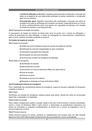 NPT 017 – BRIGADA DE INCÊNDIO
c) Chefe da edificação ou do turno: brigadista responsável pela coordenação e execução das
ações de emergência de uma determinada edificação da planta, substituindo o coordenador
geral, em sua ausência;
d) Coordenador geral: brigadista responsável pela coordenação e execução das ações de
emergência de todas as edificações que compõem uma planta, independentemente do número
de turnos, preferencialmente sendo uma pessoa com capacidade de liderança, com respaldo
da direção da empresa ou que faça parte dela.
10.2.2 Organograma da brigada de incêndio:
O organograma da brigada de incêndio da planta pode variar de acordo com o número de edificações, o
número de pavimentos em cada edificação, o número de empregados em cada pavimento, compartimento,
setor ou turno, conforme exemplos constantes no Anexo D.
10.3 Ações da brigada de incêndio
10.3.1 Ações de prevenção:
a) Análise dos riscos existentes durante as reuniões da brigada de incêndio;
b) Notificação de eventuais irregularidades ao setor competente;
c) Orientação à população fixa e flutuante;
d) Participação nos exercícios simulados;
e) Conhecimento do plano de emergência da edificação.
10.3.2 Ações de emergência:
a) Identificação da situação;
b) Alarme/abandono de área;
c) Acionamento do Corpo de Bombeiros Militar e/ou ajuda externa;
d) Corte de energia;
e) Primeiros socorros;
f) Combate ao princípio de incêndio;
g) Recepção e orientação ao Corpo de Bombeiros Militar.
10.4 Procedimentos básicos de emergência
Para a elaboração dos procedimentos básicos de emergência, sugere-se consulta e aplicação do fluxograma
constante no Anexo E.
10.4.1 Alerta
Identificada uma situação de emergência, qualquer pessoa pode alertar, através dos meios de comunicação
disponíveis, a população e os brigadistas.
10.4.2 Análise da situação
Após o alerta, a brigada deve analisar a situação, desde o início até o final do sinistro e, havendo necessidade,
acionar o Corpo de Bombeiros Militar e apoio externo, e desencadear os procedimentos necessários que
podem ser priorizados ou realizados simultaneamente, de acordo com o número de brigadistas e com os
recursos disponíveis no local.
10.4.3 Primeiros socorros
Prestar primeiros socorros às vítimas, mantendo ou restabelecendo suas funções vitais com SBV (Suporte
Básico da Vida) e RCP (Reanimação Cardiopulmonar) até que se obtenha o socorro especializado.
6
 