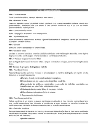 NPT 017 – BRIGADA DE INCÊNDIO
10.4.4 Corte de energia
Cortar, quando necessário, a energia elétrica do setor afetado.
10.4.5 Abandono de área
Orientar a população quanto o abandono da área (parcial ou total), quando necessário, conforme comunicação
preestabelecida, removendo para local seguro, a uma distância mínima de 100 m do local do sinistro,
permanecendo até a definição final.
10.4.6 Confinamento do sinistro
Evitar a propagação do sinistro e suas consequências.
10.4.7 Isolamento da área
Isolar fisicamente a área sinistrada de modo a garantir os trabalhos de emergência e evitar que pessoas não
autorizadas adentrem ao local.
10.4.8 Extinção
Eliminar o sinistro, reestabelecendo a normalidade.
10.4.9 Estudo de casos
Levantar as possíveis causas do sinistro e suas consequências e emitir relatório para discussão, com o objetivo
de propor medidas corretivas para evitar a repetição de ocorrências semelhantes.
10.4.10 Apoio ao Corpo de Bombeiros Militar
Com a chegada do Corpo de Bombeiros Militar a brigada poderá atuar em apoio, conforme orientações deste
órgão.
10.5 Controle do programa de brigada de incêndio
10.5.1 Reuniões ordinárias
Recomenda-se reuniões periódicas (mensais ou bimestrais) com os membros da brigada, com registro em ata,
discutindo-se os seguintes assuntos:
a) Funções de cada membro da brigada dentro do plano;
b) Condições de uso dos equipamentos de combate a incêndio;
c) Apresentação de problemas relacionados à prevenção de incêndios encontrados nas
inspeções para que sejam feitas propostas corretivas;
d) Atualização das técnicas e táticas de combate a incêndio;
e) Alterações ou mudanças do efetivo da brigada;
f) Outros assuntos de interesse.
10.5.2 Reuniões extraordinárias
Após a ocorrência de um sinistro, ou quando identificada uma situação de risco iminente, recomenda-se fazer
uma reunião extraordinária para discussão e providências a serem tomadas. As decisões tomadas são
registradas em ata e enviadas às áreas competentes para as providências pertinentes.
10.5.3 Exercícios simulados
Recomenda-se realizar anualmente um exercício simulado na edificação e/ou área de risco com a participação
de toda a população fixa, com posterior reunião extraordinária para avaliação e correção das falhas ocorridas,
elaborando-se ata, constando:
a) Horário do evento;
7
 