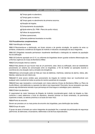 NPT 017 – BRIGADA DE INCÊNDIO
b) Tempo gasto no abandono;
c) Tempo gasto no retorno;
d) Tempo gasto no atendimento de primeiros socorros;
e) Atuação da brigada;
f) Comportamento da população;
g) Ajuda externa (Ex: PAM - Plano de auxílio mútuo);
h) Falhas de equipamentos;
i) Falhas operacionais;
j) Demais problemas levantados na reunião.
10.6 Procedimentos complementares
10.6.1 Identificação da brigada
10.6.1.1 Recomenda-se a distribuição, em locais visíveis e de grande circulação, de quadros de aviso ou
similares, sinalizando a existência da brigada de incêndio e indicando a localização de seus integrantes.
10.6.1.2 O Brigadista necessita permanecer visualmente identificado e distinguido do restante da população
fixa da edificação.
10.6.1.3 Conforme apontado em 8.1.6, os uniformes de brigadistas devem guardar evidente diferenciação dos
uniformes orgânicos do Corpo de Bombeiros Militar.
10.6.2 Comunicação interna e externa
10.6.2.1 Nas plantas em que houver mais de um pavimento, setor, bloco ou edificação, deve ser estabelecido
previamente um sistema de comunicação entre os brigadistas, a fim de facilitar as operações durante a
ocorrência de uma situação real ou simulado de emergência;
10.6.2.2 Essa comunicação pode ser feita por meio de telefones, interfones, sistemas de alarme, rádios, alto-
falantes, sistemas de som interno etc;
10.6.2.2.1 O sinal sonoro emitido para acionamento da brigada de incêndio deve ser inconfundível com
qualquer outro e audível em todos os pontos do recinto suscetíveis de ocupação.
10.6.2.3 Caso seja necessária a comunicação com meios externos (Corpo de Bombeiros Militar ou Plano de
Auxílio Mútuo), o(a) telefonista ou operador de rádio é o(a) responsável. Para tanto, faz-se necessário que essa
pessoa seja devidamente treinada e que permaneça em local seguro e estratégico para o abandono.
10.6.3 Ordem de abandono
O responsável de maior hierarquia da Brigada de Incêndio (coordenador-geral, chefe da brigada ou líder,
conforme o caso) determina o início do abandono, devendo priorizar os locais sinistrados, os pavimentos
superiores a esses, os setores próximos e os locais de maior risco.
10.6.4 Ponto de encontro
Devem ser previstos um ou mais pontos de encontro dos brigadistas, para distribuição das tarefas.
10.6.5 Grupo de apoio
O grupo de apoio é formado por outros integrantes da população fixa, a exemplo da participação da segurança
patrimonial, de eletricistas, encanadores, telefonistas e de técnicos especializados.
8
 